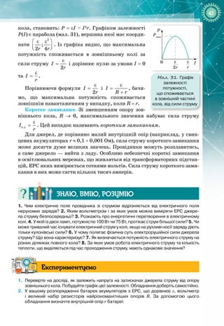 43
кола, становить: P
 
=
 
εI – I2
r. Графіком залежності
Р(І) є парабола (мал. 31), вершина якої має коорди­
нати
2
;
2 4
r r
 
ε ε
 
 
. Із графіка видно, що максимальна
потужність споживається в зовнішньому колі за
сили струму
2
І
r
ε
= і дорівнює нулю за умови І
 
= 0
та І
r
ε
= .
Порівнюючи формули
2
І
r
ε
= і І
R r
ε
=
+
, бачи­
мо, що максимальна потужність споживається 
зов
­
нішнім навантаженням у випадку, коли R
 
= r.
Коротке замикання. Зі зменшенням опору зов­
нішнього кола, R → 0, максимального значення набуває сила струму
ê.ç
I
r
ε
= . Цей випадок називають коротким замиканням.
Для джерел, де порівняно малий внутрішній опір (наприклад, у свин­
цевих акумуляторах r ≈ 0,1 ÷ 0,001 Ом), сила струму короткого замикання
може досягти дуже великих значень. Провідники можуть розплавитись,
а саме джерело — вийти з ладу. Особливо небезпечні короткі замикання
в освіт
­
лювальних мережах, що живляться від трансформаторних підстан­
цій, ЕРС яких вимірюється сотнями вольтів. Сила струму короткого зами­
кання в них може сягти кількох тисяч амперів.
Знаю, вмію, ро
з
умію
1.
 
Чим електричне поле провідника зі струмом відрізняється від електричного поля
нерухомих зарядів? 2.
 
Яким вольтметром і за яких умов можна виміряти ЕРС джере-
ла струму безпосередньо? 3.
 
Розкажіть про енергетичні перетворення в електричному
колі. 4.
 
У якій із двох ламп, потужністю 100
 
Вт чи 75
 
Вт, протікає струм більшої сили? 5.
 
Чи
може тривалий час існувати електричний струм у колі, якщо на рухливі носії заряду діють
тільки кулонівські сили? 6.
 
У чому полягає фізична суть електрорушійної сили джерела
струму? Що вона характеризує? 7.
 
Як визначається потужність електричного струму на
різних ділянках повного кола? 8.
 
За яких умов робота електричного струму та
 
кількість
теплоти, що виділяється під час проходження струму, мають однакове значення?
Експериментуємо
1.
	
Перевірте на досліді, як залежить напруга на затискачах джерела струму від опору
зовнішнього кола. Побудуйте графік цієї залежності. Обладнання доберіть самостійно.
2.
	
У вашому розпорядженні батарея акумуляторів з ЕРС, що дорівнює ε, вольтметр
і великий набір резисторів найрізноманітніших опорів R. За допомогою цього
обладнання визначте внутрішній опір r батареї.
Мал. 31. Графік
залежності
потужності,
що споживається
в зовнішній частині
кола, від сили струму
I
P
Pmax
2r
ε
0
r
ε
 