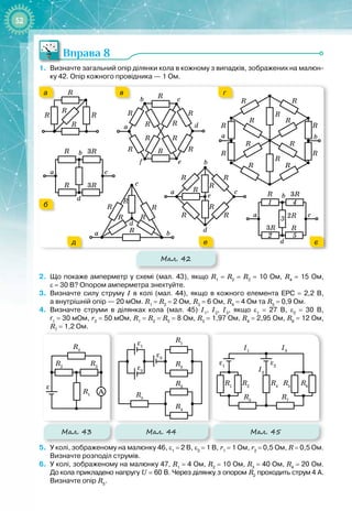 52
Вправа 8
1.
	
Визначте загальний опір ділянки кола в кожному з випадків, зображених на малюн-
ку
 
42. Опір кожного провідника — 1
 
Ом.
Мал. 42
R R
R
R
R
a
b
d
c
R
R 3R
3R
R
R
R
R R
R
R
R
R R
a
b
d
e
f
c
R
R
R
R
R
R
R
R
R
R
R
R
R
R
a b
R
R
R
R
R
R
R
a
b
d
e
c
a
b
d
c
R
R
3R
3R
2R
1
2
4
3
5
a b
d
c
R R
R
R
R
R
а
б
в г
д е є
2.
	
Що покаже амперметр у схемі (мал.
 
43), якщо R1
 
=
 
R2
 
=
 
R3
 
=
 
10
 
Ом, R4
 
=
 
15
 
Ом,
ε
 
=
 
30
 
В? Опором амперметра знехтуйте.
3.
	
Визначте силу струму І в колі (мал.
 
44), якщо в кожного елемента ЕРС 
=
 
2,2
 
В,
а
 
внутрішній опір — 20
 
мОм. R1
 
=
 
R2
 
=
 
2
 
Ом, R3
 
=
 
6
 
Ом, R4
 
=
 
4
 
Ом та R5
 
=
 
0,9
 
Ом.
4.
	
Визначте струми в ділянках кола (мал.
 
45) І1
, І2
, І3
, якщо ε1
 
=
 
27
 
В, ε2
 
=
 
30 
В,
r1
 
=
 
30
 
мОм, r2
 
=
 
50
 
мОм, R1
 
=
 
R2
 
=
 
R5
 
=
 
8
 
Ом, R3
 
=
 
1,97
 
Ом, R4
 
=
 
2,95
 
Ом, R6
 
=
 
12
 
Ом,
R7
 
=
 
1,2
 
Ом.
Мал. 43 Мал. 44
R1
R1
R2
R4
R3
ε
ε1
A
R2
R5
R3
R4
ε2
ε3
R1
R1
R2
R4
R3
ε
ε1
A
R2
R5
R3
R4
ε2
ε3
ε1
R5
R3
I3
ε2
R1
I1
R6
R7
R4
R2
I2
Мал. 45
5.
	
У колі, зображеному на малюнку 46, ε1
 
=
 
2
 
В, ε2
 
=
 
1
 
В, r1
 
=
 
1
 
Ом, r2
 
=
 
0,5
 
Ом, R
 
=
 
0,5
 
Ом.
Визначте розподіл струмів.
6.
	
У колі, зображеному на малюнку
 
47, R1
 
=
 
4
 
Ом, R2
 
=
 
10
 
Ом, R3
 
=
 
40
 
Ом, R4
 
=
 
20
 
Ом.
До
 
кола прикладено напругу U
 
=
 
60
 
В. Через ділянку з опором R2
проходить струм
 
4
 
А.
Визначте опір R5
.
 