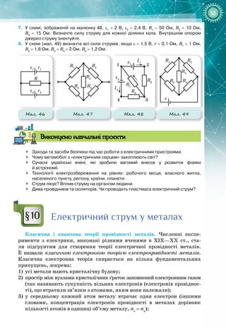53
7.
	
У схемі, зображеній на малюнку
 
48, ε1
 
=
 
2
 
В, ε2
 
=
 
2,4
 
В, R1
 
=
 
50
 
Ом, R2
 
=
 
10
 
Ом,
R3
 
= 
15
 
Ом. Визначте силу струму для кожної ділянки кола. Внутрішнім опором
джерел струму знехтуйте.
8.
	
У схемі (мал.
 
49) визначте всі сили струмів, якщо ε
 
=
 
1,5
 
В, r
 
=
 
0,1
 
Ом, R1
 
=
 
1
 
Ом,
R2
 
=
 
1,6
 
Ом, R3
 
=
 
R5
 
=
 
2
 
Ом, R4
 
=
 
1,2
 
Ом.
1 2
4 3
ε1
ε
ε2
R5
R3
R3
R1
R1
R4
R2
R5
R3
R1
R4
R2
R2
I1
I2
1 2
4 3
ε1
ε
ε2
R5
R3
R3
R1
R1
R4
R2
R5
R3
R1
R4
R2
R2
I1
I2
1 2
4 3
ε1
ε
ε2
R5
R3
R3
R1
R1
R4
R2
R5
R3
R1
R4
R2
R2
I1
I2
Мал. 47 Мал. 48 Мал. 49
R
ε1
r1
ε2
r2
Мал. 46
В
иконуємо навчальні проєкти

	
Заходи та засоби безпеки під час роботи з електричними пристроями.

	
Чому автомобілі з «електричним серцем» захоплюють світ?

	
Сучасні українські вчені, які зробили вагомий внесок у розвиток фізики
й астрономії.

	
Технології електрозбереження на рівнях: робочого місця, власного житла,
населеного пункту, регіону, країни, планети.

	
Струм лікує? Вплив струму на організм людини.

	
Дива провідників та ізоляторів. Чи проводить пластмаса електричний струм?
Електричний струм у металах
Класична і квантова теорії провідності металів. Численні експе­
рименти з електрики, виконані різними вченими в ХІХ—ХХ  ст., ста­
ли підґрунтям для створення теорії електричної провідності металів. 
Її назвали класичною електронною теорією електропровідності металів.
Класична електронна теорія спирається на кілька фундаментальних 
припущень, зокрема:
1)
	
усі метали мають кристалічну будову;
2)
	
простір між вузлами кристалічних ґраток заповнений електронним газом 
(так називають сукупність вільних електронів (електронів провіднос­
ті), що втратили зв’язки з атомами, яким вони належали);
3)
	
у середньому кожний атом металу втрачає один електрон (іншими 
словами, концентрація електронів провідності в металах дорівнює
кількості атомів в одиниці об’єму металу, ne
= na
);
§10
 