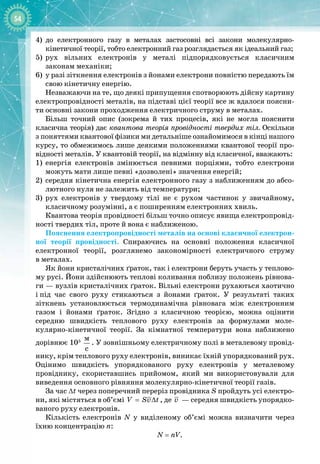 54
4)	
до електронного газу в металах застосовні всі закони молекулярно
-
 
кінетичної теорії, тобто електронний газ розглядається як ідеальний газ;
5)
	
рух вільних електронів у металі підпорядковується класичним 
законам механіки;
6)
	
у разі зіткнення електронів з йонами електрони повністю передають їм
свою кінетичну енергію.
Незважаючи на те, що деякі припущення спотворюють дійсну картину
електропровідності металів, на підставі цієї теорії все ж вдалося поясни­
ти основні закони проходження електричного струму в металах.
Більш точний опис (зокрема й тих процесів, які не могла пояснити 
класична теорія) дає квантова теорія провідності твердих тіл. Оскільки
з
 
поняттями квантової фізики ми детальніше ознайомимося в кінці нашого
курсу, то обмежимось лише деякими положеннями квантової теорії про­
відності металів. У квантовій теорії, на відмінну від класичної, вважають:
1)
	
енергія електронів змінюється певними порціями, тобто електрони 
можуть мати лише певні «дозволені» значення енергій;
2)
	
середня кінетична енергія електронного газу з наближенням до абсо­
лютного нуля не залежить від температури;
3)
	
рух електронів у твердому тілі не є рухом частинок у звичайному, 
класичному розумінні, а є поширенням електронних хвиль.
Квантова теорія провідності більш точно описує явища електропровід­
ності твердих тіл, проте й вона є наближеною.
Пояснення електропровідності металів на основі класичної електрон­
ної теорії провідності. Спираючись на основні положення класичної
електронної теорії, розглянемо закономірності електричного струму 
в металах.
Як йони кристалічних ґраток, так і електрони беруть участь у теплово­
му русі. Йони здійснюють теплові коливання поблизу положень рівнова­
ги — вузлів кристалічних ґраток. Вільні електрони рухаються хаотично
і
 
під час свого руху стикаються з йонами ґраток. У  результаті таких 
зіт
­
кнень установлюється термодинамічна рівновага між електронним 
газом і йонами ґраток. Згідно з класичною теорією, можна оцінити 
середню швидкість теплового руху електронів за формулами мо
­
ле­
кулярно
-
кінетичної теорії. За кімнатної температури вона наближено 
дорівнює 105
 
ì
ñ
. У зовнішньому електричному полі в металевому провід­
нику, крім теплового руху електронів, виникає їхній упорядкований рух.
Оцінимо швидкість упорядкованого руху електронів у металевому 
провіднику, скориставшись прийомом, який ми використовували для 
виведення основного рівняння молекулярно
-
кінетичної теорії газів.
За час ∆t через поперечний переріз провідника S пройдуть усі електро­
ни, які містяться в об’ємі V Sv t
= ∆ , де v  — середня швидкість упорядко­
ваного руху електронів.
Кількість електронів N у виділеному об’ємі можна визначити через
їхню концентрацію n:
N = nV.
 