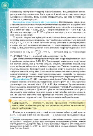 56
провіднику електричного струму він нагрівається. З підвищенням темпе­
ратури амплітуда коливань йонів зростає і частішими стають співудари 
електронів з йонами. Тому можна стверджувати, що опір металів має 
залежати від температури.
Залежність опору металів від температури. Досліджуючи явище про­
ходження електричного струму через металеві провідники в курсі фізики
основної школи, ми встановили залежність опору металів від температу­
ри, а саме: R = R0
(1 + α∆T), де R0
 — опір провідника за Т
 
= 273 K (0 °С),
R — опір за температури Т, ∆T — різниця температур, a — температур­
ний коефіцієнт опору.
У процесі нагрівання провідника збільшення його довжини та площі 
перерізу взаємно компенсуються, тому здебільшого змінюється питомий
опір: r = r0
(1 + α∆T). Зміна питомого опору речовини характеризується
сталою для цієї речовини величиною  — температурним коефіцієнтом
опору α. Він дорівнює відносній зміні питомого опору провідника за його
нагрівання на 1K, 0
0 T
ρ − ρ
α =
ρ ∆
, тут ρ0
  — питомий опір за температури
Т = 273 K (0 °С), а ρ — питомий опір за температури Т.
Для чистих металів температурні коефіцієнти опору відрізняються мало
і приблизно дорівнюють 0,004 K–1
. Температурні коефіцієнти опору спла­
вів значно менші, ніж у чистих металів. Існують спеціальні сплави, опір
яких майже не змінюється зі зміною температури. Такими сплавами є кон­
стантан, манганін. Температурний коефіцієнт опору в манганіну майже в
400
 
разів менший, ніж у міді. Властивості цих матеріалів використовуються 
для
 
виготовлення точних електровимірювальних приладів та еталонів 
опору. Для вимірювання температури використовують термометри опору.
Надпровідність. У 1911 р. голландський фізик Гейке Камерлінг-
Оннес
уперше виявив зникнення електричного опору в ртуті за її охолодження
до температури, нижчої від 4,12 K. У 1913 р. цей ефект було виявлено в
білого олова (за температури 3,69 K) та свинцю (7,26 K). У лабораторних
дослідженнях у посудині Дьюара1
з рідким гелієм протягом трьох років
зберігалося надпровідне свинцеве кільце зі струмом без джерела живлен­
ня. За цей час найчутливіші прилади не виявили жодного зменшення
значення сили струму в кільці. Це явище назвали надпровідністю.
Надпровідність  — властивість деяких провідників стрибкоподібно
зменшувати питомий опір до нуля за умови охолодження нижче певної
критичної температури.
Речовини в надпровідному стані мають надзвичайно цікаві власти­
вості. Про одну з них ми вже сказали — у кільцевому провіднику в над­
1
   
Дьюарівська посудина (термос) — ємність, стінки якої мають високу теплоізоляцій
­
ну здатність. Посудина Дьюара була винайдена шотландським фізиком і хіміком
сером Джеймсом Дьюаром в 1892 р. Перші дьюарівські посудини для комерційного
використання випустили в 1904 р., коли була заснована німецька компанія «Термос»
(нім. Thermos GmbH).
 