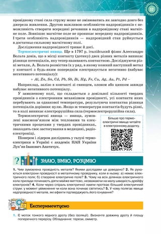 57
провідному стані сила струму може не змінюватись як завгодно довго без
джерела живлення. Другою важливою особливістю надпровідників є не­
можливість створити всередині речовини в надпровідному стані магніт­
не поле. Зовнішнє магнітне поле не проникає всередину надпровідників. 
І
 
третя особливість надпровідників  — надпровідний стан руйнується 
в достатньо сильному магнітному полі.
Дослідження надпровідності триває й досі.
Термоелектричні явища. Ще в 1797 р. італійський фізик Алессандро
Вольта довів, що в місці контакту (дотику) двох різних металів виникає
різниця потенціалів, яку тепер називають контактною. Досліджуючи різ­
ні метали, А. Вольта розмістив їх у ряд, в якому кожний наступний метал
у контакті з будь
-
яким попереднім електризується негативно (набуває 
негативного потенціалу):
, , , , , , , , , , , , ,
Al Zn Sn Cd Pb Sb Bi Hg Fe Cu Ag Au Pt Pd
+ −
Наприклад, залізо в контакті зі свинцем, оловом або цинком завжди 
набуває негативного потенціалу.
У замкненому колі, що складається з довільної кількості твердих 
провідників з електронним механізмом провідності, усі контакти яких
перебувають за однакової температури, результуюча контактна різниця
потенціалів дорівнює нулю. Якщо ж температури контактів будуть різні,
то в колі виникає електрорушійна сила (термоелектрорушійна сила).
Термоелектричні явища  — явища, зумов­
лені взаємозв’язком між тепловими та елек­
тричними процесами у твердих провідниках,
знаходять своє застосування в медицині, радіо­
електроніці.
Піонером і лідером досліджень у галузі термо
­
­
електрики в Україні є академік НАН України
Лук’ян Іванович Анатичук.
Знаю, вмію, ро
з
умію
1.
 
Чим зумовлена провідність металів? Якими дослідами це доведено? 2.
 
Як руха-
ються електрони провідності в металічному провіднику, коли в ньому: а)
 
немає елек-
тричного поля; б)
 
створене електричне поле? 3.
 
Чому на всіх ділянках електричного
кола прилади починають діяти майже миттєво, незважаючи на малу швидкість дрейфу
електронів? 4.
 
Коли через спіраль електричної лампи протікає більший електричний
струм: у момент увімкнення чи коли вона починає світитись? 5.
 
У чому полягає явище
надпровідності металів, які ефекти підтверджують його існування?
Експериментуємо
1.
	
Є моток тонкого мідного дроту (без ізоляції). Визначте довжину дроту й площу
поперечного перерізу. Обладнання: терези, омметр.
Більше про термо
­
електричні явища читайте
в електронному додатку.
 