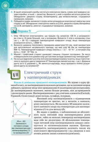 58
2.	
В одній непрозорій коробці міститься електрична лампа, клеми якої виведено на-
зовні коробки, в іншій
 
— резистор. Визначте, у якій з коробок міститься резистор.
Обладнання: джерело струму, міліамперметр, два мілівольтметри, з’єднувальні
провідники, вимикач.
3.
	
Побудуйте графік залежності опору нитки розжарення електричної лампи від сили
струму в ній. Обладнання: електрична лампа на 3,5
 
В, джерело струму (батарейка)
на 3,5
 
В, амперметр, реостат, з’єднувальні провідники, вимикач.
Вправа 9
1.
	
Опір 100-ватної електролампи, що працює під напругою 120
 
В, у розжарено-
му стані в 10 разів більший, ніж у холодному. Визначте її опір у холодному стані
(за t1
 
=  20  °С) і середній температурний коефіцієнт опору, якщо температура
розжарення нитки t2
 
= 2000 °С.
2.
	
Визначте довжину нікелінового провідника діаметром 0,5
 
мм, який використали
для виготовлення нагрівального приладу, що має опір 48
 
Ом за температури
800
 
°С. Температурний коефіцієнт опору нікеліну α
 
=
 
2,1
 
·
 
10–4
 
K–1
, а питомий опір
його ρ
 
=
 
0,42
 
·
 
10–6
 
Ом
 
·
 
м.
3.
	
Мідний і графітовий стержні однакової товщини з’єднані послідовно. За якого
співвідношення їхніх довжин опір цієї системи не буде залежати від температури?
4.
	
На скільки відрізняється опір лінії електропередачі взимку та влітку, якщо її виготов-
лено із залізного дроту перерізом S? Температура змінюється від –t до t. Довжина
дроту за 0
 
°С дорівнює l0
. Як зміниться відповідь, якщо врахувати лінійне розши-
рення дроту за нагрівання?
Електричний струм
у напівпровідниках
Власна й домішкова провідності напівпровідників. Як відомо з курсу фі­
зики 8 класу, до напівпровідників належать речовини, що за питомим опором
займають проміжне місце між провідниками й ізоляторами (діелектриками).
До напівпровідників належить значно більше речовин, ніж до
 
провідників
і
 
діелектриків разом. Напівпровідниками є ряд хімічних елементів (Силіцій,
Германій, Селен тощо) і деякі оксиди, сульфіди, телуриди.
Питомий опір напівпровідників з підвищенням
температури не зростає, як у металів, а навпаки,
різко зменшується. На малюнку 50 наведено залеж­
ності питомого опору від температури для напівпро­
відника (1) та для металу (2).
Як видно з графіка, з наближенням до абсолют­
ного нуля питомий опір напівпровідника різко 
зростає, тобто за низьких температур напівпровідник 
веде себе як діелектрик. Зі збільшенням темпера­
тури питомий опір напівпровідників швидко змен­
шується за експоненціальним законом. Електро­
провідність напівпровідників залежить також від
освітленості (фотопровідності) і від уведення в них
атомів деяких інших елементів (домішок).
§11
Мал. 50.
Залежності
питомого опору
від температури для
напівпровідника (1)
та провідника (2)
ρ
1 2
T
0
 