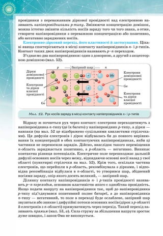 60
провідники з переважанням діркової провідності над електронною на­
зивають напівпровідниками р-типу. Змінюючи концентрацію домішок,
можна істотно змінити кількість носіїв заряду того чи того знака, а
 
отже,
створити напівпровідники з переважною концентрацією або позитивно,
або негативно заряджених носіїв.
Електронно-
дірковий перехід, його властивості й застосування. Ціка­
ві явища спостерігаються в місці контакту напівпровідників п
- 
і р
-
типів.
Контакт таких двох напівпровідників називають р–п-переходом.
З’єднаємо два напівпровідники: один з донорною, а другий з акцептор­
ною домішкою (мал. 52).
Мал. 52. Рух носіїв заряду в місці контакту напівпровідників n- і р-типів
Запірний шар
In Sb
Ge
Ge
p n
Дірки
домішкової
провідності
Електрони
та дірки
власної
провідності
Електрони
домішкової
провідності
Електрони
та дірки
власної
провідності
E
+
+
+
–
–
–
Відразу ж почнеться рух через контакт: електрони переходитимуть з
напівпровідника п
-
типу (де їх багато) у напівпровідник р
-
типу, а дірки —
навпаки (на мал. 52 це відображено суцільними хвилястими стрілочка­
ми). Ця дифузія електронів і дірок відбувалась би до повного вирівню­
вання їх концентрацій в обох контактуючих напівпровідниках, якби ці
частинки не переносили зарядів. Дійсно, внаслідок такого переміщення
п
-
область заряджається позитивно, а р
-
область  — негативно. Виникає
контактна різниця потенціалів. Електричне поле перешкоджає дальшій
дифузії основних носіїв через межу, відкидаючи основні носії назад у свої
області (пунктирні стрілочки на мал. 52). Крім того, оскільки частина
електронів, що перейшли в р
-
область, рекомбінувала з дірками, і відпо­
відна рекомбінація відбулася в п
-
області, то утворився шар, збіднений
носіями заряду, опір якого досить великий, — запірний шар.
Ділянку контакту напівпровідників п- і р-типів провідності назива­
ють р–п-переходом, основною властивістю якого є однобічна провідність.
Якщо подати напругу на напівпровідники так, щоб до напівпровідника
р
-
типу під’єднувався позитивний полюс батареї, а до напівпровідника
п
-
типу — негативний, то поле в переході буде ослаблене, запірний шар
звузиться або зникне і дифузійні потоки основних носіїв (дірок з р
-
області
й електронів з п
-
області) прямуватимуть через перехід. Такий перехід на­
зивають прямим (мал. 53, а). Сила струму за збільшення напруги зростає
дуже швидко, і закон Ома не виконується.
 