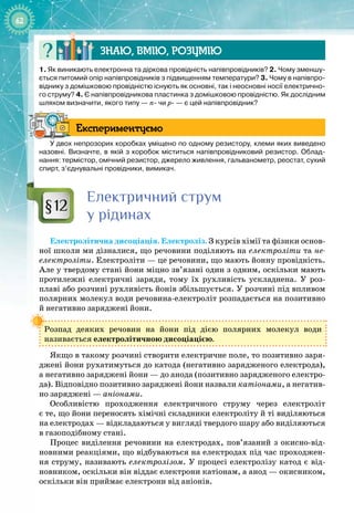 62
Знаю, вмію, ро
з
умію
1.
 
Як виникають електронна та діркова провідність напівпровідників? 2.
 
Чому зменшу-
ється питомий опір напівпровідників з підвищенням температури? 3.
 
Чому в напівпро-
віднику з домішковою провідністю існують як основні, так і неосновні носії електрично-
го струму? 4.
 
Є напівпровідникова пластинка з домішковою провідністю. Як дослідним
шляхом визначити, якого типу — n- чи р- — є цей напівпровідник?
Експериментуємо
У двох непрозорих коробках уміщено по одному резистору, клеми яких виведено
назовні. Визначте, в якій з коробок міститься напівпровідниковий резистор. Облад-
нання: термістор, омічний резистор, джерело живлення, гальванометр, реостат, сухий
спирт, з’єднувальні провідники, вимикач.
Електричний струм
у рідинах
Електролітична дисоціація. Електроліз. З курсів хімії та фізики основ­
ної школи ми дізналися, що речовини поділяють на електроліти та не-
електроліти. Електроліти — це речовини, що мають йонну провідність.
Але у твердому стані йони міцно зв’язані один з одним, оскільки мають
протилежні електричні заряди, тому їх рухливість ускладнена. У  роз­
плаві або розчині рухливість йонів збільшується. У розчині під впливом
полярних молекул води речовина
-
електроліт розпадається на позитивно
й
 
негативно заряджені йони.
Розпад деяких речовин на йони під дією полярних молекул води 
називається електролітичною дисоціацією.
Якщо в такому розчині створити електричне поле, то позитивно заря­
джені йони рухатимуться до катода (негативно зарядженого електрода),
а
 
негативно заряджені йони — до анода (позитивно зарядженого електро­
да). Відповідно позитивно заряджені йони назвали катіонами, а негатив­
но заряджені — аніонами.
Особливістю проходження електричного струму через електроліт 
є те, що йони переносять хімічні складники електроліту й ті виділяються 
на електродах — відкладаються у вигляді твердого шару або виділяються
в газоподібному стані.
Процес виділення речовини на електродах, пов’язаний з окисно
-
від­
новними реакціями, що відбуваються на електродах під час проходжен­
ня струму, називають електролізом. У процесі електролізу катод є від­
новником, оскільки він віддає електрони катіонам, а анод — окисником,
оскільки він приймає електрони від аніонів.
§12
 