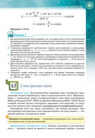 9
( )
− −
⋅
⋅ ⋅ ⋅ ⋅ ⋅
=
2
9 6 6
2
1 2 2
H
9 10 1 10 1 10
Êë
0,2
F = 0,225 Н;
F = 0,225 Н 
·
 
3
2
 2 ≈ 0,39 H.
Відповідь: 0,39 Н.
Вправа 1
1.
	
Дві однакові металеві кульки зарядили так, що заряд однієї з них у 5 разів більший
від заряду іншої. Кульки доторкнули одну до одної та розсунули на ту саму відстань.
Як змінилася (за модулем) сила взаємодії, якщо кульки мали однойменні заряди;
різнойменні заряди?
2.
	
У
 
вершинах правильного шестикутника, сторона якого дорівнює а, розташували
один за одним заряди +q, + q, + q, –q, –q, –q. Визначте силу, що діє на заряд +q, який
міститься в центрі шестикутника.
3.
	
Дві маленькі кульки масою m підвішені поряд на тонких шовкових нитках завдовжки
l = 2 м. Після того як кульки зарядили однаковими за величиною й однойменними
зарядами q1
= q2
= 1
 
·
 
10–8
Кл, вони розташувались на відстані r = 16 см одна від
одної. Визначте натяг ниток.
4.
	
Два позитивно заряджені тіла, заряди яких 1,67 і 3,33
 
нКл, закріплено на відстані
20 см одне від одного. У
 
якій точці на прямій, що сполучає ці тіла, необхідно роз-
містити третє тіло із зарядом –0,67
 
нКл, щоб воно було в рівновазі? Масами тіл
знехтуйте.
5.
	
Побудуйте графік залежності сили взаємодії між двома точковими зарядами
від відстані між ними, F = f(r), в інтервалі 2 ≤ r ≤ 10
 
см через кожні 2
 
см. Заряди
q1
 
=
 
20
 
нКл і q2
= 30 нКл.
Електричне поле
Електричне поле. Електромагнітна взаємодія між електрично заря­
дженими тілами відбувається через електромагнітне поле. Вирішаль­
ними у становленні теорії електромагнітного поля були дослідження
Майкла Фарадея (1791–1867) та Джеймса Максвелла (1831–1879). Якщо
в
 
певній системі відліку електрично заряджені тіла нерухомі, то поле,
що
 
існує навколо них, називають електричним (електростатичним).
Електричне поле має певні властивості, які можна дослідити. Для 
дослідження електричного поля використовують ще одну модель — так
званий пробний електричний заряд.
Пробний електричний заряд
 
— позитивно заряджене тіло, поле якого
не змінює поле, у яке він внесений.
Напруженість електричного поля. Головна властивість електричного
поля  — здатність діяти на внесені в нього електричні заряди з деякою 
Кл Кл
м
м
§2
 