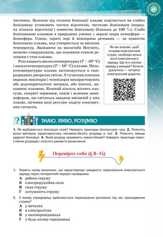 69
частинок. Залежно від ступеня йонізації плазма поділяється на слабко 
йонізовану (становить частки відсотків), частково йонізовану (поряд­
ку кількох відсотків) і повністю йонізовану (близька до 100  %). Слабо
йонізованою плазмою в природних умовах є верхні шари атмосфери —
йоносфера. Сонце, гарячі зорі й міжзоряна речовина  — це повністю 
йонізована плазма, яка утворюється за високих
температур. Зважаючи на масштаби Всесвіту,
можемо стверджувати, що основним станом ре­
човини є стан плазми.
Розглядають високотемпературну (Т > 106
 °C)
і низькотемпературну (Т < 105
 °C) плазми. Низь­
котемпературна плазма застосовується в газо­
розрядних джерелах світла. У сучасних плоских
екранах моніторів і теле
­
візорів використовують
або рідкокристалічні матриці, або пікселі, на­
повнені плазмою. Кожний піксель містить кап­
сули, покриті червоним, синім і зеленим люмі­
нофором, що світяться завдяки вміщеній у них
плазмі, свічення якої регулює подачу електрич­
них сигналів.
Знаю, вмію, ро
з
умію
1.
 
Як відбувається йонізація газів? Наведіть приклади йонізаторів газу. 2. 
Поясніть
вольт-амперну характеристику несамостійного розряду в газі. 3.
 
Поясніть явище
ударної йонізації. 4.
 
Який розряд називають самостійним? Наведіть приклади само-
стійних розрядів і поясніть умови їх виникнення.
Перевірте себе (§ 8–13)
1.
	
Укажіть назву величини, що характеризує швидкість перенесення електричного
заряду через поперечний переріз провідника.
A
	
робота струму
Б
	
електрорушійна сила
В
	
сила струму
Г
	
потужність струму
2.
	
У
 
якому середовищі здійснюється перенесення речовини під час проходження
струму?
A
	
у металах
Б
	
в електролітах
В
	
у напівпровідниках
Г
	
у будь
-
якому середовищі
Як
 
ми
 
знаємо, щоб
існував
 
електричний
струм, необхідні вільні
носії електричного
заряду.
 
Що
 
ж
 
є
 
носієм
заряду
 
у
 
вакуумі? Хочете
дізнатися — читайте
електронний додаток.
 