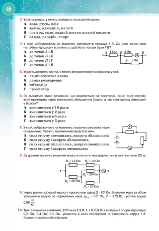 70
3.
	
Укажіть рядок, у якому наведено лише діелектрики.
А	
вода, ртуть, олія
Б
	
залізо, алюміній, магній
В
	
повітря, скло, водний розчин соляної кислоти
Г
	
слюда, парафін, спирт
4.
	
У
 
колі, зображеному на малюнку, амперметр показує 1
 
А. До яких точок кола
потрібно під’єднати вольтметр, щоб його покази були 4 В?
А
	
до точок А і Б
Б
	
до точок Б і В
В
	
до точок В і Г
Г
	
до точок А і В
5.
	
Укажіть джерело світла, в якому використовується розряд у газі.
А
	
люмінесцентна лампа
Б
	
лампа розжарення
В
	
світлодіод
Г
	
прожектор
6.
	
Як зміниться маса речовини, що виділяється на електроді, якщо силу струму,
який
 
проходить через електроліт, збільшити в 3 рази, а час електролізу зменшити
в
 
6
 
разів?
А
	
зменшиться у 18 разів
Б
	
зменшиться у 2 рази
В
	
зменшиться в 6 разів
Г
	
зменшиться у 3 рази
7.
	
У
 
колі, зображеному на малюнку, повзунок реостата пере-
сунули вниз. Укажіть правильний характер змін.
А
	
сила струму зменшилась, напруга збільшилась
Б
	
сила струму і напруга збільшились
В
	
сила струму збільшилась, напруга зменшилась
Г
	
сила струму і напруга зменшились
8.
	
За даними малюнка визначте кількість теплоти, яка виділяється в колі протягом 20 хв.
R1
= 15 Ом R2
= 15 Ом
A
R3
= 20 Ом
R4
= 20 Ом
R5
= 20 Ом
9.
	
Через розчин сірчаної кислоти пропустили заряд 2
 ∙ 
105
 
Кл. Визначте масу та об’єм
утвореного водню за нормальних умов (ратм
 
=
 
105
 
Па, Т
 
=
 
273
 
K), густина водню
0,09
 
3
кг
м
.
10.
	
Три гальванічні елементи, ЕРС яких 2,2
 
В; 1,1
 
В; 0,9
 
В, а внутрішні опори відповідно
0,2
 
Ом; 0,4
 
Ом; 0,5
 
Ом, увімкнені в коло послідовно та створюють струм 1
 
А.
Визначте зовнішній опір кола.
1 Ом
А Б В
Г
3 Ом
1 Ом
A
A
V
 