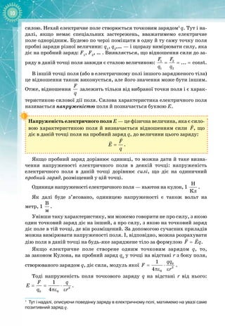 10
силою. Нехай електричне поле створюється точковим зарядом1
q. Тут і на­
далі, якщо немає спеціальних застережень, вважатимемо електричне
поле однорідним. Будемо по черзі поміщати в одну й ту саму точку поля
пробні заряди різної величини: q1
, q2
,… — і щоразу вимірювати силу, яка
діє на пробний заряд: F1
, F2
,
 
…
 
. Виявляється, що відношення сили до за­
ряду в
 
даній точці поля завжди є сталою величиною: = = =
1 2
1 2
... const
F F
q q
.
В іншій точці поля (або в електричному полі іншого зарядженого тіла)
це відношення також виконується, але його значення може бути іншим.
Отже, відношення
F
q
залежить тільки від вибраної точки поля і є харак­
теристикою силової дії поля. Силова характеристика електричного поля
називається напруженістю поля й позначається буквою Е.
Напруженість електричного поля Е — це фізична величина, яка є сило­
вою характеристикою поля й визначається відношенням сили

F, що
діє в даній точці поля на пробний заряд q, до величини цього заряду:
=

 F
E
q
.
Якщо пробний заряд дорівнює одиниці, то можна дати й таке визна­
чення напруженості електричного поля в деякій точці: напруженість
електричного поля в даній точці дорівнює силі, що діє на одиничний 
проб
­
ний заряд, розміщений у цій точці.
Одиниця напруженості електричного поля — ньютон на кулон, 1 
Í
Êë
.
Як далі буде з’ясовано, одиницею напруженості є також вольт на 
метр, 1 
Â
ì
.
Увівши таку характеристику, ми можемо говорити не про силу, з якою
один точковий заряд діє на інший, а про силу, з якою на точковий заряд
діє поле в тій точці, де він розміщений. За допомогою сучасних приладів
можна вимірювати напруженості поля. І, відповідно, можна розрахувати
дію поля в даній точці на будь
-
яке заряджене тіло за формулою =
 
F Eq.
Якщо електричне поле створене одним точковим зарядом q, то, 
за законом Кулона, на пробний заряд q0
у точці на відстані r з боку поля, 
ство
­
рюваного зарядом q, діє сила, модуль якої
= ⋅
πε ε
0
2
0
1
4
qq
F
r
.
Тоді напруженість поля точкового заряду q на відстані r від нього:
= = ⋅
πε ε 2
0 0
1
4
F q
E
q r
.
1
Тут і надалі, описуючи поведінку заряду в електричному полі, матимемо на увазі саме
позитивний заряд q.
 