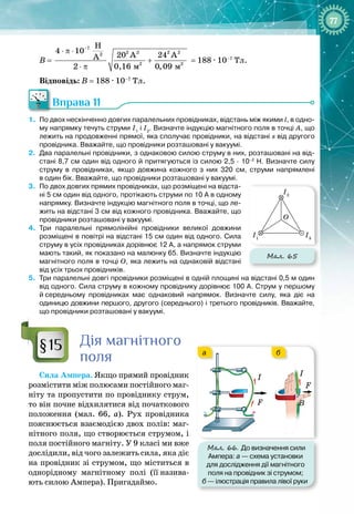 77
В =
7
2 2 2 2
2
2 2
ì ì
H
4 10
20 A 24 A
A
2 0,16 0,09
−
⋅ π ⋅
+
⋅ π
= 188 
·
 10–7
 Тл.
Відповідь: В = 188 
·
 10–7
 Тл.
Вправа 11
1.
	
По
 
двох нескінченно довгих паралельних провідниках, відстань між якими l, в одно-
му напрямку течуть струми І1
і І2
. Визначте індукцію магнітного поля в точці А, що
лежить на продовженні прямої, яка сполучає провідники, на відстані s від другого
провідника. Вважайте, що провідники розташовані у вакуумі.
2.
	
Два паралельні провідники, з однаковою силою струму в них, розташовані на від-
стані 8,7
 
см один від одного й притягуються із силою 2,5
 ∙ 
10–2
 
Н. Визначте силу
струму в провідниках, якщо довжина кожного з них 320
 
см, струми напрямлені
в
 
один бік. Вважайте, що провідники розташовані у вакуумі.
3.
	
По
 
двох довгих прямих провідниках, що розміщені на відста-
ні 5
 
см один від одного, протікають струми по 10
 
А в одному
напрямку. Визначте індукцію магнітного поля в точці, що ле-
жить на відстані 3
 
см від кожного провідника. Вважайте, що
провідники розташовані у вакуумі.
4.
	
Три паралельні прямолінійні провідники великої довжини
розміщені в повітрі на відстані 15
 
см один від одного. Сила
струму в усіх провідниках дорівнює 12
 
А, а напрямок струми
мають такий, як показано на малюнку
 
65. Визначте індукцію
магнітного поля в точці О, яка лежить на однаковій відстані
від усіх трьох провідників.
5.
	
Три паралельні довгі провідники розміщені в одній площині на відстані 0,5
 
м один
від одного. Сила струму в кожному провіднику дорівнює 100
 
А. Струм у першому
й
 
середньому провідниках має однаковий напрямок. Визначте силу, яка діє на
одиницю довжини першого, другого (середнього) і третього провідників. Вважайте,
що
 
провідники розташовані у вакуумі.
Дія магнітного
поля
Сила Ампера. Якщо прямий провідник
розмістити між полюсами постійного маг­
ніту та пропустити по провіднику струм,
то він почне відхилятися від початкового
положення (мал.  66, а). Рух провідника
пояснюється взаємодією двох полів: маг­
нітного поля, що створюється струмом, і
поля постійного магніту. У 9
 
класі ми вже
дослідили, від чого залежить сила, яка діє
на провідник зі струмом, що міститься в
однорідному магнітному полі (її
 
назива­
ють силою Ампера). Пригадаймо.
Мал. 65
I2
I3
I1
O
§15
Мал. 66. До визначення сили
Ампера: а
 
— схема установки
для дослідження дії магнітного
поля на провідник зі струмом;
б
 
— ілюстрація правила лівої руки
S
N
I
F
б
а
F
I
F
I
B
 
