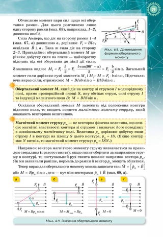 79
Обчислимо момент пари сил щодо осі обер­
тання рамки. Для цього розглянемо лише
одну сторону рамки (мал. 68), наприклад, 1–2, 
дов
­
жина якої b.
Сила Ампера, що діє на сторону рамки 1–4
(мал.  67, а) довжиною а, дорівнює 1
F BIa
= ,
оскільки B a
⊥

. Така ж сила діє на сторону
2–3. Пригадаймо: обертальний момент М до­
рівнює добутку сили на плече — найкоротшу
відстань від осі обертання до лінії дії сили.
З
 
малюнка видно:
o
1 1 1 1
cos(90 )
sin
2 2 2
h b b
Ì F F F
− α
= ⋅ = ⋅ = ⋅ α. Загальний
момент сили дорівнює сумі моментів М1
і М2
: 1 sin
Ì F b
= ⋅ α. Підставля­
ючи вираз сили, отримуємо: sin sin
Ì BIab BIS
= α
= α .
Обертальний момент М, який діє на контур зі струмом І в однорідному
полі, прямо пропорційний площі S, яку обтікає струм, силі струму І 
та індукції магнітного поля В: sin
Ì BIS
= α.
Оскільки обертальний момент М залежить від положення контура 
відносно поля, то вводять поняття магнітного моменту струму, який
вважають векторною величиною.
Магнітний момент струму рm
 — це векторна фізична величина, що опи­
сує магнітні властивості контура зі струмом і визначає його поведінку
в зовнішньому магнітному полі. Величина рm
дорівнює добутку сили
струму І в контурі на площу S цього контура, рm
 = ІS. (Якщо контур 
має N витків, то магнітний момент струму: рm
 = ІSN.)
Напрямок вектора магнітного моменту струму визначається за прави­
лом свердлика (правого гвинта): якщо гвинт обертати за напрямком стру­
му в контурі, то поступальний рух гвинта покаже напрямок вектора рm
.
Як ми зазначали раніше, нормаль до рамки й вектор рm
можуть збігатися.
Тепер вираз для обертального моменту можна записати так: m
M p B
 
= ×
 
 

або sin
m
M Bp
= α , де α — кут між векторами m
p

і B

(мал. 69, а).
Мал. 69. Значення обертального моменту
F2 F2
F2
pm pm
pm
F
1
F1
F2
F1
F1
α
B B B B
M = Bpm
sin α M = Mmax
= Bpm
M = 0
pm
M = 0
а б в г
Мал. 68. До виведення
формули обертального
моменту
h
h
2
90°
b
B
F
2
F1
n
b
2
α
 