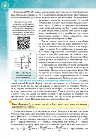 80
З малюнка 69 (с. 79) видно, що рівновага контура в магнітному полі мож­
лива тоді, коли вектори m
p

та B

напрямлені по одній прямій. Зрозуміло, що
стійкою вона буде в разі, коли напрямки векторів збігаються. Якщо змінити
напрямок струму на протилежний, то пов
­
ний
обертальний момент, як і раніше, буде дорівню­
вати нулю, і рамка залишиться нерухомою:
сили, що на неї діють, уже будуть лише стискати
її з усіх сторін. Однак, такий стан рамки зі стру­
мом у магнітному полі є нестійким, тому що за
найменшого повороту рамки виникнуть сили,
які прагнуть повернути її на 180°.
Таким чином, поведінка рамки в магнітно­
му полі стає зрозумілою: якщо відхилити рам­
ку від положення стійкої рівноваги та відпус­
тити, то рамка буде здійснювати коливання.
Але якщо спромогтися змінювати напрямок
струму в потрібні моменти, то замість коли­
вань отримаємо безперервне обертання. Обер­
тання рамки зі струмом у магнітному полі 
використовують в електричних двигунах.
В однорідному магнітному полі замкнений
контур зі струмом магнітні сили можуть лише
повернути. Якщо поле неоднорідне (мал.
 
70),
то контур зі струмом може рухатися ще й по­
ступально під дією незрівноважених сил поля
в
 
бік, де індукція поля більша за модулем.
Рух зарядженої частинки в однорідному магнітному полі. Голланд­
ський учений Гендрік Лоренц пояснив існування сили Ампера тим, що
магнітне поле діє на рухомі заряди в провіднику зі струмом. Оскіль­
ки ці заряди вирватися з провідника не можуть, загальна сила, яка діє
на них, прикладена до всього провідника. Таким чином, сила Ампера 
є сумою сил, які діють на вільні заряди в провіднику зі струмом. Це
припущення дає змогу визначити силу, що діє на один рухомий заряд 
у магнітному полі. Цю силу називають силою Лоренца.
Сила Лоренца FЛ
  — сила, що діє з боку магнітного поля на рухому 
заряджену частинку.
Одержимо вираз для визначення сили Лоренца з виразу для сили 
Ампера, підрахувавши кількість рухомих заряджених частинок у провід­
нику. Нехай N — загальна кількість вільних зарядів у провіднику зі стру­
мом. У  металі такими зарядами є електрони і, як відомо, I = vneS, 
де е  — заряд електрона, v  — модуль швидкості його руху, S  — площа 
поперечного перерізу провідника, n — концентрація вільних електронів.
Тоді A
Ë sin sin sin
F BIl BvneSl BvneV
F
N N N N
= = α
= α
= α. Ураховуючи, що
Дія магнітного поля
на провідник зі струмом
лежить в основі принципу
роботи електровимірю-
вальних приладів. Деталь-
ніше про це прочитайте
в електронному додатку.
Мал. 70. Рамка
в неоднорідному
магнітному полі
I
I
I I
pm
B
 
