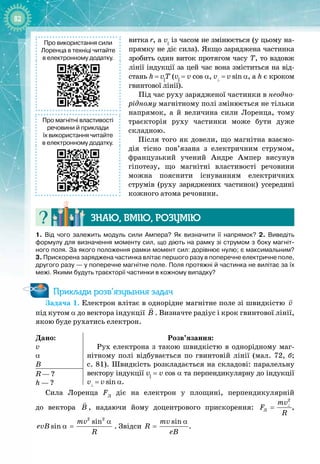 82
витка
 
r, а v||
із часом не змінюється (у цьому на­
прямку не діє сила). Якщо заряджена частинка
зробить один виток протягом часу Т, то вздовж
лінії індукції за цей час вона зміститься на від­
стань h
 
=
 
v||
Т (v||
= v cos
a
, v⊥
 
=
 
v
 
sin a, а h є кроком
гвинтової лінії).
Під час руху зарядженої частинки в неодно-
рідному магнітному полі змінюється не тільки
напрямок, а й величина сили Лоренца, тому
траєкторія руху частинки може бути дуже
складною.
Після того як довели, що магнітна взаємо­
дія тісно пов’язана з електричним струмом,
французький учений Андре Ампер висунув 
гіпотезу, що магнітні властивості речовини
можна пояснити існуванням електричних
струмів (руху заряджених частинок) усередині
кожного атома речовини.
Знаю, вмію, ро
з
умію
1.
 
Від чого залежить модуль сили Ампера? Як визначити її напрямок? 2.
 
Виведіть
формулу для визначення моменту сил, що діють на рамку зі струмом з боку магніт-
ного поля. За якого положення рамки момент сил: дорівнює нулю; є максимальним?
3.
 
Прискорена заряджена частинка влітає першого разу в поперечне електричне поле,
другого разу
 
— у поперечне магнітне поле. Поля протяжні й частинка не вилітає за їх
межі. Якими будуть траєкторії частинки в кожному випадку?
Приклади розв’язування задач
Задача 1. Електрон влітає в однорідне магнітне поле зі швидкістю v

під кутом α до вектора індукції B

. Визначте радіус і крок гвинтової лінії,
якою буде рухатись електрон.
Дано:
v
α
B
Розв’язання:
Рух електрона з такою швидкістю в однорідному маг­
нітному полі відбувається по гвинтовій лінії (мал.  72,  б;
с. 81). Швидкість розкладається на складові: паралельну
вектору індукції v||
= v cos a та перпендикулярну до індукції 
v⊥
 
=
 
v
 
sin
a
.
R — ?
h — ?
Сила Лоренца FЛ
діє на електрон у площині, перпендикулярній 
до вектора B

, надаючи йому доцентрового прискорення:
2
Ë
mv
F
R
⊥
= ,
2 2
sin
sin
mv
evB
R
α
α = . Звідси
sin
mv
R
eB
α
= .
Про використання сили
Лоренца в техніці читайте
в електронному додатку.
Про магнітні властивості
речовини й приклади
їх використання читайте
в електронному додатку.
 