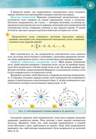11
З формули видно, що напруженість електричного поля точкового 
заряду зменшується пропорційно квадрату відстані від заряду.
Принцип суперпозиції. Принцип суперпозиції застосовується, коли
електричне поле створено не одним зарядженим тілом, а кількома.
Оскільки напруженість, як і сила, — векторна величина, то вектор на­
пруженості результуючого поля дорівнює векторній сумі напруженостей
електричних полів, створених кожним із цих зарядів окремо. У  цьому
й
 
полягає принцип суперпозиції (накладання) електричних полів.
Напруженість поля, створеного системою нерухомих зарядів, 
дорівнює векторній сумі напруженостей електричних полів, створених
кожним із цих зарядів окремо:
=
= = + + + +
∑
     
1 2 3
1
...
n
i n
i
E E E E E E .
Цим пояснюється те, що напруженість електричного поля навколо
тіла, до складу якого входять і позитивно, і негативно заряджені частин­
ки, може дорівнювати нулю, і тіло в цілому буде електронейтральним.
Графічне зображення електричних полів. Щоб задати електричне
поле, треба вказати напрямок і значення сили, що діє на пробний заряд,
коли його розмістити в тій або іншій точці поля. Це можна зробити гра­
фічним способом, запропонованим Фарадеєм, за допомогою силових ліній
(ліній напруженості електричного поля).
Напрямок силових ліній збігається з напрямком вектора напруженос­
ті. У випадку точкових зарядів силові лінії напрямлені від позитивного
заряду й закінчуються в нескінченності (мал. 4, а) або починаються в 
не­
скінченності та йдуть до негативного заряду (мал. 4, б).
Мал. 4. Лінії напруженості точкових зарядів (а, б), диполя (в)
M
а б в
Складніше провести лінії напруженості, коли поле створено кількома
зарядами, наприклад двома. Така система з двох зарядів називається 
диполем. Провести лінію так, щоб вектори напруженості в кожній 
точці збігалися з нею, здебільшого не можна. Тому лінії напруженості
проводять так, щоб вектори напруженості були напрямлені по дотичній
(мал.
 
4,
 
в).
 