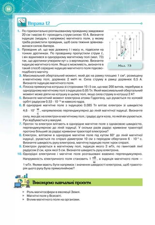 84
Вправа 12
1.
	
По горизонтально розташованому провіднику завдовжки
20
 
см і масою 4
 
г проходить струм силою 10
 
А. Визначте
індукцію (модуль і напрямок) магнітного поля, у якому
треба розмістити провідник, щоб сила тяжіння зрівнова-
жилася силою Ампера.
2.
	
Провідник ab, що має довжину l і масу m, підвісили на
тонких дротинках. По провіднику пропустили струм I,
і
 
він відхилився в однорідному магнітному полі (мал.
 
73)
так, що дротинки утворили кут α з вертикаллю. Визначте
індукцію магнітного поля. Якщо є можливість, визначте в
такий спосіб середню індукцію магнітного поля підково-
подібного магніту.
3.
	
Максимальний обертальний момент, який діє на рамку площею 1
 
см2
, розміщену
в
 
магнітному полі, дорівнює 2
 
мкН
 ∙ 
м. Сила струму в рамці дорівнює 0,5
 
А.
Визначте індукцію магнітного поля.
4.
	
Плоска прямокутна котушка зі сторонами 10 і 5
 
см, що має 200
 
витків, перебуває в
однорідному магнітному полі з індукцією 0,05
 
Тл. Який максимальний обертальний
момент може діяти на котушку в цьому полі, якщо сила струму в котушці 2
 
А?
5.
	
Визначте магнітний момент електрона атома Гідрогену, що рухається по коловій
орбіті радіусом 0,53
 
·
 
10–10
 
м навколо ядра.
6.
	
В однорідне магнітне поле з індукцією 0,085
 
Тл влітає електрон зі швидкістю
4,6
 
·
 
107
  м
с
, напрямленою перпендикулярно до ліній магнітної індукції. Визначте
силу, яка діє на електрон в магнітному полі, і радіус дуги кола, по якій він рухається.
Рух відбувається у вакуумі.
7.
	
Протон та електрон влітають в однорідне магнітне поле з однаковою швидкістю,
перпендикулярною до ліній індукції. У
 
скільки разів радіус кривизни траєкторії
протона більший за радіус кривизни траєкторії електрона?
8.
	
Електрон, влітаючи в однорідне магнітне поле під кутом 60° до ліній магнітної
індукції, рухається по спіралі діаметром 10
 
см з періодом обертання 6
 
·
 
10–5 
с.
Визначте швидкість руху електрона, магнітну індукцію поля і крок спіралі.
9.
	
Електрон рухається в магнітному полі, індукція якого 2
 
мТл, по гвинтовій лінії
радіусом 2
 
см, крок якої 5
 
см. Визначте швидкість руху електрона.
10.
	
Однорідні електричне і магнітне поля розташовані взаємно перпендикулярно.
Напруженість електричного поля становить 1
 
кВ
м
, а індукція магнітного поля —
1
 
мТл. Якими мають бути напрямок і значення швидкості електрона, щоб траєкто-
рія цього руху була прямолінійною?
В
иконуємо навчальні проєкти

	
Роль магнітосфери в еволюції Землі.

	
Магнітні поля у Всесвіті.

	
Вплив магнітного поля на організми.
Мал. 73
B
a
b
α
I
 