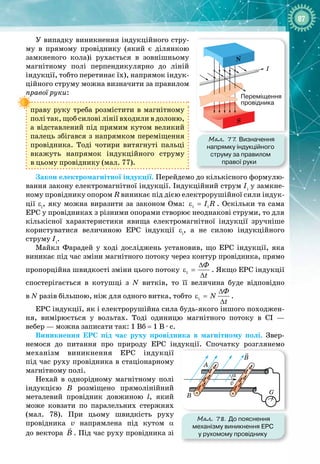 87
У випадку виникнення індукційного стру­
му в прямому провіднику (який є ділянкою
замкненого кола)і рухається в зов
­
нішньому
магнітному полі перпендикулярно до ліній
індукції, тобто перетинає їх), напрямок індук­
ційного струму можна визначити за
 
правилом
правої руки:
праву руку треба розмістити в магнітному
полі так, щоб силові лінії входили в долоню,
а відставлений під прямим кутом великий
палець збігався з напрямком переміщення
провідника. Тоді чотири витягнуті пальці 
вкажуть напрямок індукційного струму 
в цьому провіднику (мал. 77).
Закон електромагнітної індукції. Перейдемо до кількісного формулю­
вання закону електромагнітної індукції. Індукційний струм Ii
у замкне­
ному провіднику опором R виникає під дією електрорушійної сили індук­
ції εi
, яку можна виразити за законом Ома: i i
I R
ε = . Оскільки та сама
ЕРС у провідниках з різними опорами створює неоднакові струми, то для
кількісної характеристики явища електромагнітної індукції зручніше
користуватися величиною ЕРС індукції εi
, а не силою індукційного 
струму Ii
.
Майкл  Фарадей у ході досліджень установив, що ЕРС індукції, яка 
виникає під час зміни магнітного потоку через контур провідника, прямо
пропорційна швидкості зміни цього потоку i
Ô
t
∆
ε =
∆
. Якщо ЕРС індукції
спостерігається в котушці з N витків, то її величина буде відповідно 
в N разів більшою, ніж для одного витка, тобто i
Ô
N
t
∆
ε =
∆
.
ЕРС індукції, як і електрорушійна сила будь
-
якого іншого походжен­
ня, вимірюється у вольтах. Тоді одиницю магнітного потоку в СІ  — 
вебер — можна записати так: 1 Вб = 1 В 
·
 с.
Виникнення ЕРС під час руху провідника в магнітному полі. Звер­
немося до питання про природу ЕРС індукції. Спочатку розглянемо 
механізм виникнення ЕРС індукції 
під час руху провідника в стаціонарному
магнітному полі.
Нехай в однорідному магнітному полі
індукцією В  розміщено прямолінійний
металевий провідник довжиною l, який
може ковзати по паралельних стержнях
(мал.  78). При цьому швидкість руху 
провідника v напрямлена під кутом α 
до вектора B

. Під час руху провідника зі
Мал. 77
. Визначення
напрямку індукційного
струму за правилом
правої руки
N
S
I
Переміщення
провідника
Мал. 78. До пояснення
механізму виникнення ЕРС
у рухомому провіднику
v
B
α
B
G
A
 