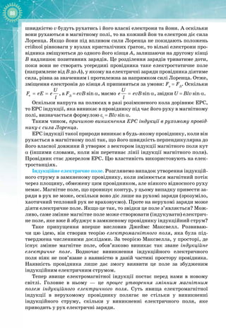 88
швидкістю v будуть рухатись і його власні електрони та йони. А оскільки
вони рухаються в магнітному полі, то на кожний йон та електрон діє сила
Лоренца. Якщо йони під впливом сили Лоренца не покидають положень
стійкої рівноваги у вузлах кристалічних ґраток, то вільні електрони про­
відника зміщуються до одного його кінця А, залишаючи на другому кінці
В надлишок позитивних зарядів. Це розділення зарядів триватиме доти,
поки вони не створять усередині провідника таке електростатичне поле
(напрямлене від В до А), у якому на електричні заряди провідника діятиме
сила, рівна за значенням і протилежна за напрямком силі Лоренца. Отже,
зміщення електронів до кінця А припиниться за умови: Fe
= FЛ
. Оскільки
e
U
F eE e
l
= = , а FЛ
 
=
 
evB
 
sin a, маємо sin
U
e evB
l
= α, звідки U
 
=
 
Blv
 
sin a.
Оскільки напруга на полюсах в разі розімкненого кола дорівнює ЕРС,
то ЕРС індукції, яка виникає в провіднику під час його руху в магнітному
полі, визначається формулою εi
 
=
 
Blv 
sin a.
Таким чином, причиною виникнення ЕРС індукції в рухомому провід-
нику є сила Лоренца.
ЕРС індукції такої природи виникає в будь-
якому провіднику, коли він
рухається в магнітному полі так, що його швидкість перпендикулярна до
його власної довжини й утворює з вектором індукції магнітного поля кут
α (іншими словами, коли він перетинає лінії індукції магнітного поля).
Провідник стає джерелом ЕРС. Цю властивість використовують на елек­
тростанціях.
Індукційне електричне поле. Розглянемо випадок утворення індукцій­
ного струму в замкненому провіднику, коли змінюється магнітний потік
через площину, обмежену цим провідником, але ніякого відносного руху
немає. Магнітне поле, що пронизує контур, у цьому випадку привести за­
ряди в рух не може, оскільки воно діє лише на рухомі заряди (зрозуміло,
хаотичний тепловий рух не враховуємо). Проте на нерухомі заряди може
діяти електричне поле. Якщо це так, то звідки це поле з’являється? Мож­
ливо, саме змінне магнітне поле може створювати (індукувати) електрич­
не поле, яке вже й збуджує в замкненому провіднику індукційний струм?
Таке припущення вперше висловив Джеймс  Максвелл. Розвиваю­
чи цю ідею, він створив теорію електромагнітного поля, яка була під­
тверджена численними дослідами. За теорією Максвелла, у просторі, де
існує змінне магнітне поле, обов’язково виникає так зване індукційне
електричне поле. Водночас виникнення індукційного електричного 
поля ніяк не пов’язане з наявністю в даній частині простору провідника. 
Наявність провідника лише дає змогу виявити це поле за збудженим 
індукційним електричним струмом.
Тепер явище електромагнітної індукції постає перед нами в новому 
світлі. Головне в ньому  — це процес утворення змінним магнітним
полем індукційного електричного поля. Суть явища електромагнітної 
індукції в нерухомому провіднику полягає не стільки у виникненні 
індукційного струму, скільки у виникненні електричного поля, яке 
приводить у рух електричні заряди.
 