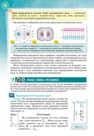 12
Лінії напруженості (силові лінії) електричного поля — неперервні 
лінії, дотичні до яких у кожній точці, через яку вони проходять, 
збігаються з вектором напруженості поля.
На малюнку 5 зображено ще кілька прикладів електричних полів.
Мал. 5. Графічне зображення електричних полів: а
 
— однакових за значенням
різнойменних зарядів; б
 
— однакових за значенням однойменних зарядів;
в
 
— двох пластин, заряджених різнойменними зарядами однакової величини
+ + + + + + + + + + +
– – – – – – – – – – –
+q
–q
а б в
Зображуючи електричне поле графічно, потрібно пам’ятати, що лінії 
напруженості ніде не перетинаються одна з одною, не перериваються між
зарядами, починаються на позитивному заряді (або в нескінченності) 
і закінчуються на негативному заряді (або в нескінченності).
Поле, напруженість якого в усіх точках однакова за модулем і на­
прямком, називають однорідним електростатичним полем. Прикладом
такого поля є поле всередині простору між зарядженими пластинами
(мал.
 
5,
 
в) (біля країв пластин поле неоднорідне).
Знаю, вмію, ро
з
умію
1. Назвіть основні властивості електричного поля. 2. Що називають напруженістю
електричного поля? Як вона визначається? Який напрямок має вектор напруженості?
3. У чому полягає принцип суперпозиції? 4. Для чого служать лінії напруженості елек-
тричного поля? 5. Яке електричне поле називають однорідним?
Приклади розв’язування задач
Задача. На  діелектричній нитці висить кулька ма­
сою m. Уся ця система перебуває в однорідному електро­
статичному полі, напруженість якого

E напрямлена
вертикально вгору. Визначте силу пружності нитки,
коли кулька не заряджена та коли їй надають негатив­
ний заряд –q.
Дано:
m
E
–q
Розв’язання:
На незаряджену кульку діє сила тяжіння

mg і сила пружності 1
ïð
F

. Якщо кульку заря­
дити, виникне ще й електрична сила

e
F
(мал.  6), у результаті чого сила пружності 
зміниться — 2
ïð
F

.
F — ?
E
Fe
–q m
mg
Y
Fпр1
Fпр2
Мал. 6
 