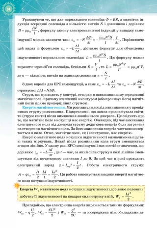 94
Ураховуючи те, що для нормального соленоїда Ф = BS, а магнітна ін­
дукція всередині соленоїда з кількістю витків N і довжиною l дорівнює
0
IN
B
l
= µµ , формулу закону електромагнітної індукції у випадку само­
індукції можна записати так:
2
0
ci
N S
Ô I
N
t l t
µµ
∆
ε =− =− ⋅
∆ ∆
. Порівнюючи
цей вираз із формулою ci
I
L
t
∆
ε =−
∆
, дістаємо формулу для обчислення 
індуктивності нормального соленоїда:
2
0N S
L
l
µµ
= . Цю формулу можна
виразити через об’єм соленоїда. Оскільки
V
S
l
= , то
2
2
0
0
2
N V
L n V
l
µµ
= = µµ ,
де n — кількість витків на одиницю довжини
N
n
l
= .
З двох виразів для ЕРС самоіндукції, а саме ci
I
L
t
∆
ε =−
∆
та ci
Ô
N
t
∆
ε =−
∆
, 
отримуємо: L∆I = N∆Ф.
Струм, що проходить у контурі, створює в навколишньому середовищі
магнітне поле, причому зчеплений з контуром (або пронизує його) магніт­
ний потік прямо пропорційний струмові.
Енергія магнітного поля. Ми розглянули дослід з виникнення у провід­
никах струму розмикання. Підкреслимо, що лампа продовжувала світи­
ти (струм текти) після вимкнення зовнішнього джерела. Це свідчить про
те, що магнітне поле в котушці має енергію. Очевидно, під час замикання
електричного кола від джерела струму додаткова енергія була затрачена
на створення магнітного поля. За його зникнення енергія частково повер­
тається в коло. Отже, магнітне поле, як і електричне, має енергію.
Енергію магнітного поля котушки індуктивності визначимо на підста­
ві таких міркувань. Нехай після розмикання кола струм зменшується
згодом лінійно. У цьому разі ЕРС самоіндукції має постійне значення, що
дорівнює ñi
I
L
t
∆
ε =−
∆
, де t — час, за який сила струму в колі лінійно змен­
шується від початкового значення І до 0. За цей час в колі проходить
електричний заряд ñåð
2
I
q I t t
= = . Робота електричного струму:
2
ñi
2 2
It LI LI
A q
t
= ε = ⋅ = . Ця робота виконується завдяки енергії магнітно­
го поля котушки індуктивності.
Енергія Wм
магнітного поля котушки індуктивності дорівнює половині
добутку її індуктивності на квадрат сили струму в ній,
2
ì
2
LI
W = .
Пригадаймо, що електрична енергія виражається такими формулами:
åë
2
U
W q
= ,
2
åë
2
CU
W = і
2
åë
2
q
W
C
= — та зосереджена між обкладками за­
 