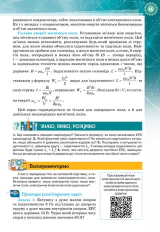 95
рядженого конденсатора, тобто локалізована в об’ємі електричного поля.
Як і у випадку з конденсатором, магнітна енергія міститься безпосе
­
редньо
в
 
об’ємі магнітного поля.
Густина енергії магнітного поля. Установимо зв’язок між енергією,
яка міститься в одиниці об’єму поля, та індукцією магнітного поля. Цей
зв’язок можна встановити, розглянувши будь
-
який провідник зі стру­
мом, для якого можна обчислити індуктивність та індукцію поля. Най­
зручніше це зробити для соленоїда, в якого магнітне поле, а отже, й енер­
гія поля, зосереджені в межах його об’єму Sl (S  — площа перерізу,
l — довжина соленоїда), а індукцію магнітного поля в межах цього об’єму
із задовільною точністю можна вважати скрізь однаковою і такою, що 
дорівнює 0
IN
B
l
= µµ . Індуктивність такого соленоїда
2
0N S
L
l
µµ
= . Під­
ставивши у
 
формулу
2
ì
2
LI
W = вираз для індуктивності
2
0N S
L
l
µµ
= та
сили струму
0
Bl
I
N
=
µµ
, отримаємо:
2
ì
0
2
B Sl
W =
µµ
. Оскільки Sl = V, то густи­
на енергії
2
ì
ì
0
2
W B
V
ω= =
µµ
.
Цей вираз справджується не тільки для однорідного поля, а й для 
довільних неоднорідних магнітних полів.
Знаю, вмію, ро
з
умію
1.
 
Що називають явищем самоіндукції? Запишіть формулу, за якою визначають ЕРС
самоіндукції. 2.
 
Який фізичний зміст індуктивності? Як зміниться індуктивність котуш-
ки, якщо збільшити її довжину, розтягуючи вздовж осі? 3. Послідовно з котушкою ін-
дуктивності L1
увімкнули другу
 
— індуктивністю L2
. У
 
якому випадку індуктивність цієї
ділянки буде сумою L1
 
+
 
L2
? 4. Коло, яке містить джерело постійної ЕРС, замкнули.
На
 
що витрачається енергія джерела до і після встановлення постійної сили струму?
Експериментуємо
У вас є заряджене тіло на ізолюючій підставці, а та-
кож прилади для виявлення електромагнітного поля.
Як
 
можна виявити: лише електричне поле; лише маг-
нітне поле; електричне й магнітне поля одночасно?
Приклади розв’язування задач
Задача
 
1. Котушку з дуже малим опором
та індуктивністю 3  Гн під’єднано до джерела
струму з дуже малим внутрішнім опором, ЕРС
якого дорівнює 15 В. Через який інтервал часу
струм у котушці досягне значення 50 А?
Про взаємозв’язок
електричного й магнітного
полів як вияв єдиного
електромагнітного поля
читайте в електронному
додатку.
 