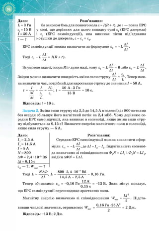 96
Дано:
L = 3 Гн
εі
= 15 В
I = 50 А
Розв’язання:
За законом Ома для повного кола ε = I(R + r), де ε — повна ЕРС
у колі, що дорівнює для цього випадку сумі ε1
(ЕРС джерела) 
і ε2
(ЕРС самоіндукції), яка виникає після під’єднання 
котушки до джерела, ε = ε1
+ ε2
.
t — ?
ЕРС самоіндукції можна визначити за формулою 2
I
L
t
∆
ε =−
∆
.
Тоді 1 ( )
I
L I R r
t
∆
ε − = +
∆
.
За умовою задачі, опори R і r дуже малі, тому 1 0
I
L
t
∆
ε − =
∆
, або 1
I
L
t
∆
ε =
∆
. 
Звідки можна визначити швидкість зміни сили струму
1
I
t L
ε
∆
=
∆
. Тепер мож­
на визначити час, потрібний для наростання струму до значення I = 50 А.
1 1
I I IL
t
I
t L
= = =
∆ ε ε
∆
;
Ãí
50 A 3
10 c
15 B
t
⋅
= = .
Відповідь: t = 10 c.
Задача
 
2. Зміна сили струму від 2,5 до 14,5 А в соленоїді з 800 витками
без осердя збільшує його магнітний потік на 2,4 мВб. Чому дорівнює се­
редня ЕРС самоіндукції, яка виникає в соленоїді, якщо зміна сили стру­
му відбувається за 0,15 с? Визначте енергію магнітного поля в соленоїді,
якщо сила струму — 5 А.
Дано:
I1
= 2,5 А
I2
= 14,5 А
I = 5 А
N = 800
∆Ф = 2,4
 · 
10–3
Вб
∆t = 0,15 с
Розв’язання:
Середню ЕРС самоіндукції можна визначити з фор­
мули ñі
I
L
t
∆
ε =−
∆
, де ∆I = I2
– I1
. Індуктивність соленої­
да визначимо зі співвідношення Ф1
N = LI1
і Ф2
N = LI2
,
звідки ∆ФN = L∆I.
εсі
 — ?; Wмаг
 — ?
Тоді
Ô
N
L
I
∆
=
∆
,
3
Âá
Ãí
800 2,4 10
0,16
14,5 A 2,5 A
L
−
⋅ ⋅
= =
−
.
Тепер обчислимо ci Ãí
12 A
0,16 13 B
0,15 c
ε =− =− . Знак мінус показує,
що
 
ЕРС самоіндукції перешкоджає зростанню поля.
Магнітну енергію визначимо зі співвідношення
2
ìàã
2
LI
W = . Підста­
вивши числові значення, отримаємо:
2
ìàã
Ãí A
Äæ
0,16 25
2
2
W
⋅
= = .
Відповідь: –13 В; 2 Дж.
 