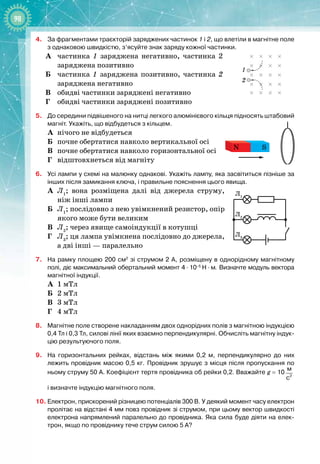 98
4.	
За фрагментами траєкторій заряджених частинок 1 і 2, що влетіли в магнітне поле
з однаковою швидкістю, з’ясуйте знак заряду кожної частинки.
А
	
частинка 1 заряджена негативно, частинка 2
заряджена позитивно
Б
	
частинка 1 заряджена позитивно, частинка 2
заряджена негативно
В
	
обидві частинки заряджені негативно
Г
	
обидві частинки заряджені позитивно
5.
	
До середини підвішеного на нитці легкого алюмінієвого кільця підносять штабовий
магніт. Укажіть, що відбудеться з кільцем.
А
	
нічого не відбудеться
Б
	
почне обертатися навколо вертикальної осі
В
	
почне обертатися навколо горизонтальної осі
Г
	
відштовхнеться від магніту
6.
	
Усі лампи у схемі на малюнку однакові. Укажіть лампу, яка засвітиться пізніше за
інших після замикання ключа, і правильне пояснення цього явища.
А
	
Л1
; вона розміщена далі від джерела струму,
ніж інші лампи
Б
	
Л1
; послідовно з нею увімкнений резистор, опір
якого може бути великим
В
	
Л2
; через явище самоіндукції в котушці
Г
	
Л3
; ця лампа увімкнена послідовно до джерела,
а дві інші — паралельно
7.
	
На рамку площею 200
 
см2
зі струмом 2
 
А, розміщену в однорідному магнітному
полі, діє максимальний обертальний момент 4
 ∙ 
10–5
 
Н
 ∙ 
м. Визначте модуль вектора
магнітної індукції.
А
	
1 мТл
Б
	
2 мТл
В
	
3 мТл
Г
	
4 мТл
8.
	
Магнітне поле створене накладанням двох однорідних полів з магнітною індукцією
0,4
 
Тл і 0,3
 
Тл, силові лінії яких взаємно перпендикулярні. Обчисліть магнітну індук-
цію результуючого поля.
9.
	
На горизонтальних рейках, відстань між якими 0,2
 
м, перпендикулярно до них
лежить провідник масою 0,5
 
кг. Провідник зрушує з місця після пропускання по
ньому струму 50
 
А. Коефіцієнт тертя провідника об рейки 0,2. Вважайте g
 
=
 
10 2
м
c
і
 
визначте індукцію магнітного поля.
10.
	
Електрон, прискорений різницею потенціалів 300
 
В. У деякий момент часу електрон
пролітає на відстані 4 мм повз провідник зі струмом, при цьому вектор швидкості
електрона напрямлений паралельно до провідника. Яка сила буде діяти на елек-
трон, якщо по провіднику тече струм силою 5
 
А?
1
2
S
N
Л1
Л2
Л3
 