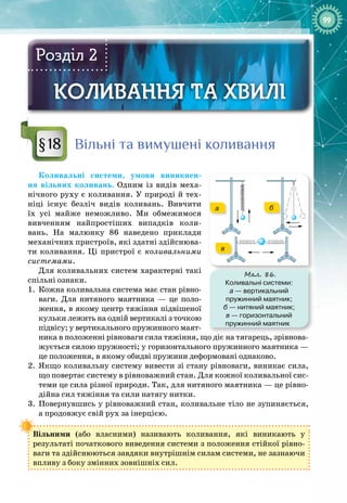 99
КОЛИВАННЯ ТА ХВИЛІ
КОЛИВАННЯ ТА ХВИЛІ
Розділ 2
Вільні та вимушені коливання
Коливальні системи, умови виникнен­
ня вільних коливань. Одним із видів меха­
нічного руху є коливання. У природі й тех­
ніці існує безліч видів коливань. Вивчити 
їх усі майже неможливо. Ми обмежимося
вивченням найпростіших випадків коли­
вань. На  малюнку 86 наведено приклади
механічних пристроїв, які здатні здійснюва­
ти коливання. Ці пристрої є коливальними
системами.
Для коливальних систем характерні такі
спільні ознаки.
1.
	
Кожна коливальна система має стан рівно­
ваги. Для нитяного маятника — це поло­
ження, в якому центр тяжіння підвішеної
кульки лежить на одній вертикалі з точкою
підвісу; у вертикального пружинного маят­
ника в положенні рівноваги сила тяжіння, що діє на тягарець, зрівнова­
жується силою пружності; у горизонтального пружинного маятника —
це положення, в якому обидві пружини деформовані однаково.
2.
	
Якщо коливальну систему вивести зі стану рівноваги, виникає сила,
що повертає систему в рівноважний стан. Для кожної коливальної сис­
теми це сила різної природи. Так, для нитяного маятника — це рівно­
дійна сил тяжіння та сили натягу нитки.
3.
	
Повернувшись у рівноважний стан, коливальне тіло не зупиняється, 
а продовжує свій рух за інерцією.
Вільними (або власними) називають коливання, які виникають у 
результаті початкового виведення системи з положення стійкої рівно­
ваги та здійснюються завдяки внутрішнім силам системи, не зазнаючи 
впливу з боку змінних зовнішніх сил.
§18
Мал. 86.
Коливальні системи:
а — вертикальний
пружинний маятник;
б — нитяний маятник;
в — горизонтальний
пружинний маятник
а б
в
 
