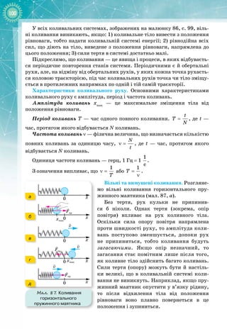 100
У всіх коливальних системах, зображених на малюнку 86, с. 99, віль­
ні коливання виникають, якщо: 1) коливальне тіло вивести з положення
рівноваги, тобто надати коливальній системі енергії; 2) рівнодійна всіх
сил, що діють на тіло, виведене з положення рівноваги, напрямлена до
цього положення; 3) сили тертя в системі достатньо малі.
Підкреслимо, що коливання — це явища і процеси, в яких відбуваєть­
ся періодичне повторення станів системи. Періодичними є й обертальні
рухи, але, на відміну від обертальних рухів, у яких кожна точка рухаєть­
ся коловою траєкторією, під час коливальних рухів точка чи тіло зміщу­
ється в протилежних напрямках по одній і тій самій траєкторії.
Характеристики коливального руху. Основними характеристиками
коливального руху є амплітуда, період і частота коливань.
Амплітуда коливань хmax
  — це максимальне зміщення тіла від 
положення рівноваги.
Період коливань Т — час одного повного коливання.
t
T
N
= , де t —
час, протягом якого відбувається N коливань.
Частота коливань ν — фізична величина, що визначається кількістю
повних коливань за одиницю часу,
N
t
ν = , де t 
— час, протягом якого 
відбувається N коливань.
Одиниця частоти коливань — герц, 1 Гц = 1
1
ñ
.
З означення випливає, що
1
T
ν = або
1
T =
ν
.
Вільні та вимушені коливання. Розгляне­
мо вільні коливання горизонтального пру­
жинного маятника (мал. 87, а).
Без тертя, рух кульки не припинив­
ся б ніколи. Однак тертя (зокрема, опір 
повітря) впливає на рух коливного тіла.
Оскільки сила опору повітря напрямлена
проти швидкості руху, то амплітуда коли­
вань поступово зменшується, допоки рух 
не припиниться, тобто коливання будуть 
загасаючими. Якщо опір незначний, то 
загасання стає помітним лише після того,
як коливне тіло здійснить багато коливань.
Сили тертя (опору) можуть бути й настіль­
ки великі, що в коливальній системі коли­
вання не виникнуть. Наприклад, якщо пру­
жинний маятник опустити у в’язку рідину, 
то після відхилення тіла від положення 
рівноваги воно плавно повернеться в це 
положення і зупиниться.
Мал. 87. Коливання
горизонтального
пружинного маятника
а
б
в
г
д
 