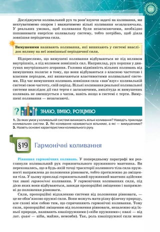 101
Досліджуючи коливальний рух та розв’язуючи задачі на коливання, ми
нехтуватимемо опором і вважатимемо вільні коливання незагасаючими. 
У реальних умовах, щоб коливання були незагасаючими, необхідно 
поповнювати енергією коливальну систему, тобто потрібно, щоб діяла 
зов
­
нішня періодична сила.
Вимушеними називають коливання, які виникають у системі внаслі­
док впливу на неї зовнішньої періодичної сили.
Підкреслимо, що вимушені коливання відбуваються не під впливом
внутрішніх, а під впливом зовнішніх сил. Наприклад, рух поршня у дви­
гунах внутрішнього згорання. Головна відмінність вільних коливань від
вимушених полягає в тому, що вони відбуваються з власною частотою і
власним періодом, які визначаються властивостями коливальної систе­
ми. Під час вимушених коливань зовнішня сила «нав’язує» коливальній
системі свою частоту, свій період. Вільні коливання реальної коливальної
системи внаслідок дії сил тертя є загасаючими, амплітуда ж вимушених
коливань не зменшується з часом, навіть якщо в системі є тертя. Виму­
шені коливання — незагасаючі.
Знаю, вмію, ро
з
умію
1. За яких умов у коливальній системі виникають вільні коливання? Наведіть приклади
коливальних систем. 2. Які коливання називаються вільними, а які
 
— вимушеними?
3.
 
Назвіть основні характеристики коливального руху.
Гармонічні коливання
Рівняння гармонічних коливань. У  попередньому параграфі ми роз­
глянули коливальний рух горизонтального пружинного маятника. Ви
переконались, що в будь
-
якій точці траєкторії коливного тіла сила пруж­
ності напрямлена до положення рівноваги, тобто протилежно до зміщен­
ня тіла. У цьому прикладі горизонтальний пружинний маятник здійснює
так звані гармонічні коливання. У  гармонічних коливаннях сили, під
дією яких вони відбуваються, завжди пропорційні зміщенню і напрямле­
ні до положення рівноваги.
Сили, пропорційні відхиленню системи від положення рівноваги, —
це не обов’язково пружні сили. Вони можуть мати різну фізичну природу,
але схожі між собою тим, що спричиняють гармонічні коливання. Тому
сили, пропорційні зміщенню від положення рівноваги, незалежно від їх­
ньої природи, називають квазіпружними («ніби пружними»; квазі — від
лат. quasi — ніби, майже, немовби). Так, роль квазіпружної сили може
§19
 