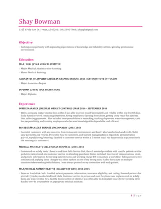 1 | P a g e
Shay Bowman
1315 S Polly Ann Dr. Tempe, AZ 85281 | (602) 695-7866 | shaygfx@gmail.com
Objective
· Seeking an opportunity with expanding expectations of knowledge and reliability within a growing professional
environment.
Education
MAA | 2014 | PIMA MEDICAL INSTITUE
· Major: Medical Administrative Assisting
· Minor: Medical Assisting
ASSOCIATES OF APPLIED SCIENCE IN GRAPHIC DESIGN | 2013 | ART INSTITUTE OF TUCSON
· Major: Associates Degree
DIPLOMA | 2010 | EDGE HIGH SCHOOL
· Major: Diploma
Experience
OFFICE MANAGER | MEDICAL WEIGHT CONTROLS | MAR 2016 – SEPTEMBER 2016
· With a company that promotes from within I was able to prove myself dependable and reliable within my first 60 days.
Daily duties involved conducting interviews, hiring employees. Opening front doors, getting lobby ready for patients,
labs, collecting payments. Also included in responsibilities is restocking, tracking shipments, waste management, cash
box responsibility, and training employees who became knowledgeable dependable, and efficient.
HOSTESS/MANAGER TRAINEE | MCDONALDS | 2015-2016
· I assisted customers with any concerns from restaurant environment, and food. I also handled cash and credit/debit
card payments and returns. Presented food to customers, and learned managing tips in regards to administration
payroll, supply listing/ordering. Excelled in customer service within a 5 month stay I had successfully acquainted with
the most regular customers.
MEDICAL ASSISTANT | SELLS INDIAN HOSPITAL | 2015-2015
· Commuted on a daily basis 1 hour to and from Sells Service Unit, there I assisted providers with specific patient care for
pediatric patients and also customer service to attending guardians. Duties included: Injection of immunizations, vitals,
and patient information. Restocking patient rooms and working charge RN to maintain a work flow. Taking constructive
criticism and applying those changes was often spoken as one of my strong suits. Had to deescalate on multiple
occasions when working with children, I was always praised on my connection with each patient.
MAA/MEDICAL ADMINISTRATIVE | QUALITY OF LIFE | 2014-2015
· Serve as front desk clerk. Handled patient payments, information, insurance eligibility, and coding. Roomed patients for
provider(s) when needed and took vitals. Customer service in person and over the phone was implemented on a daily
basis and was essential for a healthy business flow of clients. I was often able to deescalate issues before needing to be
handed over to a supervisor or appropriate medical assistant.
 