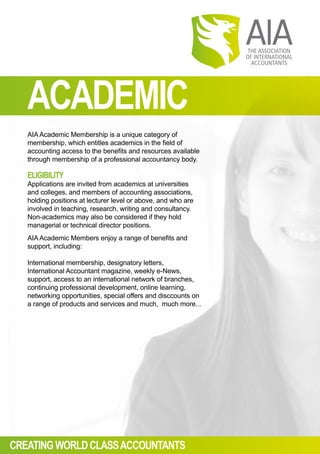 ACADEMIC
AIAAcademic Membership is a unique category of
membership, which entitles academics in the field of
accounting access to the benefits and resources available
through membership of a professional accountancy body.
ELIGIBILITY
Applications are invited from academics at universities
and colleges, and members of accounting associations,
holding positions at lecturer level or above, and who are
involved in teaching, research, writing and consultancy.
Non-academics may also be considered if they hold
managerial or technical director positions.
AIAAcademic Members enjoy a range of benefits and
support, including:
International membership, designatory letters,
International Accountant magazine, weekly e-News,
support, access to an international network of branches,
continuing professional development, online learning,
networking opportunities, special offers and disccounts on
a range of products and services and much, much more...
CREATINGWORLDCLASSACCOUNTANTS
 