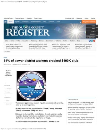 54% of sewer district workers cracked $100K club- OC Watchdog Blog: Orange County Register
http://www.ocregister.com/taxdollars/strong-478310-workers-100k.html[9/4/2015 5:56:53 PM]
Register Connect
Cities Crime Traffic Education Watchdog Science Government California Nation Weather More
Knowledge Cafe 
 Magazines 
 Unidos 
 WeatherSubscribe Today 
 Customer Service 
 eRegister 
 Today's Paper
CARS
JOBS
DEALS
HOMES
CLASSIFIEDS
TOP NEWS
NEWS
54% of sewer district workers cracked $100K club
Oct. 18, 2011 | Updated Aug. 21, 2013 1:17 p.m.
By Teri
Sforza,
Register
staff writer

FACEBOOK

 TWITTER

EMAIL


COMMENTS
 PRINT
 SEND PDF
Those seeking glamorous careers in public service do not, generally,
wind up at sewer agencies.
(A deep breath as one approaches the Orange County Sanitation
District in Fountain Valley tells why.)
But
sewer systems and the neutralization of waste water are pretty
much the
dividing line between civilization and the lack thereof, so
it's hard to overestimate the importance of the job.
So it's on this backdrop that we report that 53.7 percent of the
'Volcano House' that TV's Huell Howser gifted
to Chapman University is for sale at $650,0
Woman sentenced to six years for crash caused
by speeding, texting that killed Fountain V
Police: Santa Ana homeowner shoots one of
two men who broke into his house
Disney's Force Friday: See the new 'Star Wars'
movie merchandise fans flocked to stores e
Two men stabbed, hospitalized in Anaheim
MOST POPULAR
Music, food, outdoor fun:
Here's how to have a great
time during Labor Day
k d
Aerial spraying planned in six
Orange County cities in battle
to control West Nile virus;
V t C t l it' f
Armed O.C. Supervisor Todd
Spitzer recalls his citizen's
arrest, handcuffing of man in
F thill R h t t
Prosecutors say driver who
fatally hit elderly woman in
Dana Point had 12 to 15
l h li d i k
 
News Sports Business Entertainment Life Opinion Obits
 