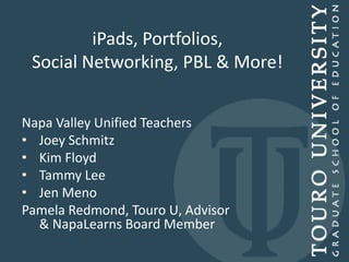 iPads, Portfolios,
 Social Networking, PBL & More!


Napa Valley Unified Teachers
• Joey Schmitz
• Kim Floyd
• Tammy Lee
• Jen Meno
Pamela Redmond, Touro U, Advisor
  & NapaLearns Board Member
 