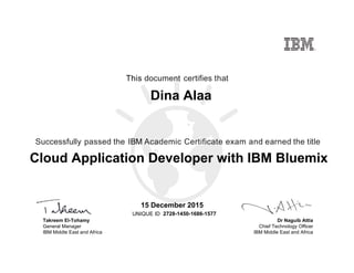 Dr Naguib Attia
Chief Technology Officer
IBM Middle East and Africa
This document certifies that
Successfully passed the IBM Academic Certificate exam and earned the title
UNIQUE ID
Takreem El-Tohamy
General Manager
IBM Middle East and Africa
Dina Alaa
15 December 2015
Cloud Application Developer with IBM Bluemix
2728-1450-1686-1577
Digitally signed by
IBM MEA
University
Date: 2015.12.15
16:43:16 CET
Reason: Passed
test
Location: MEA
Portal Exams
Signat
 