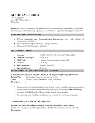 M SHEKAR REDDY
+91-8125556800
shekar280395@gmail.com
Hyderabad
Objective: To seek a challenging & responsible position in an esteemed organization, which would
be rewarding in terms of learning experience and contribute to organizational and personal growth
EDUCATIONAL QUALIFICATION
• B.Tech .Electronic and Communication Engineering from CVR. College of
Engineering, with 73.83%.
• 10+2 from Narayana Junior College, Kothapet with 90%.
• 10th
from S.V.V.M. High school with 87%.
IT/TECHNICAL SKILLS
• Language : C , JAVA SE, JAVA EE (Sevlets, JSP, JSTL and EL)
• UI Design technologies: : HTML, CSS
• ORM Tools : Hibernate 3x with annotations, Spring ORM
• Databases : Oracle 10g
• Web Frameworks : Struts 2x, Spring MVC
• Operating System : Windows
PROFESSIONAL EXPERIENCE & PROJECT DETAILS
1. Major Academic Project: (Dec 15 – Apr 16), CVR Engineering College, Hyderabad
Project Title : Gas Leakage Detection and Alerting System
Tools : Aurdino C,Gsm, Lcd Display, Motor, Gas Sensor
Description :
• To detect to the gas leakage in industry and alerting people around the industry ,passing the
message to concerned authorities and sending SMS to fire station using GSM technology.
• Integrated GSM, LCD display, Motor, Speaker Module through coding
• The remaining part of coding is Gas Sensor and assemble all components to aurdino.
2. Mini Project: (Jun 5- Nov 10), CVR, Hyderabad
Project Title: Exact Petrol Level Indicator In Vehicles Using Ultra Sonic Sensor.
Tools: Ultra Sonic Sensor, LCD display,MAX232 IC, Micro Controller, Keil u vision 4.1 IDE
Description:
 
