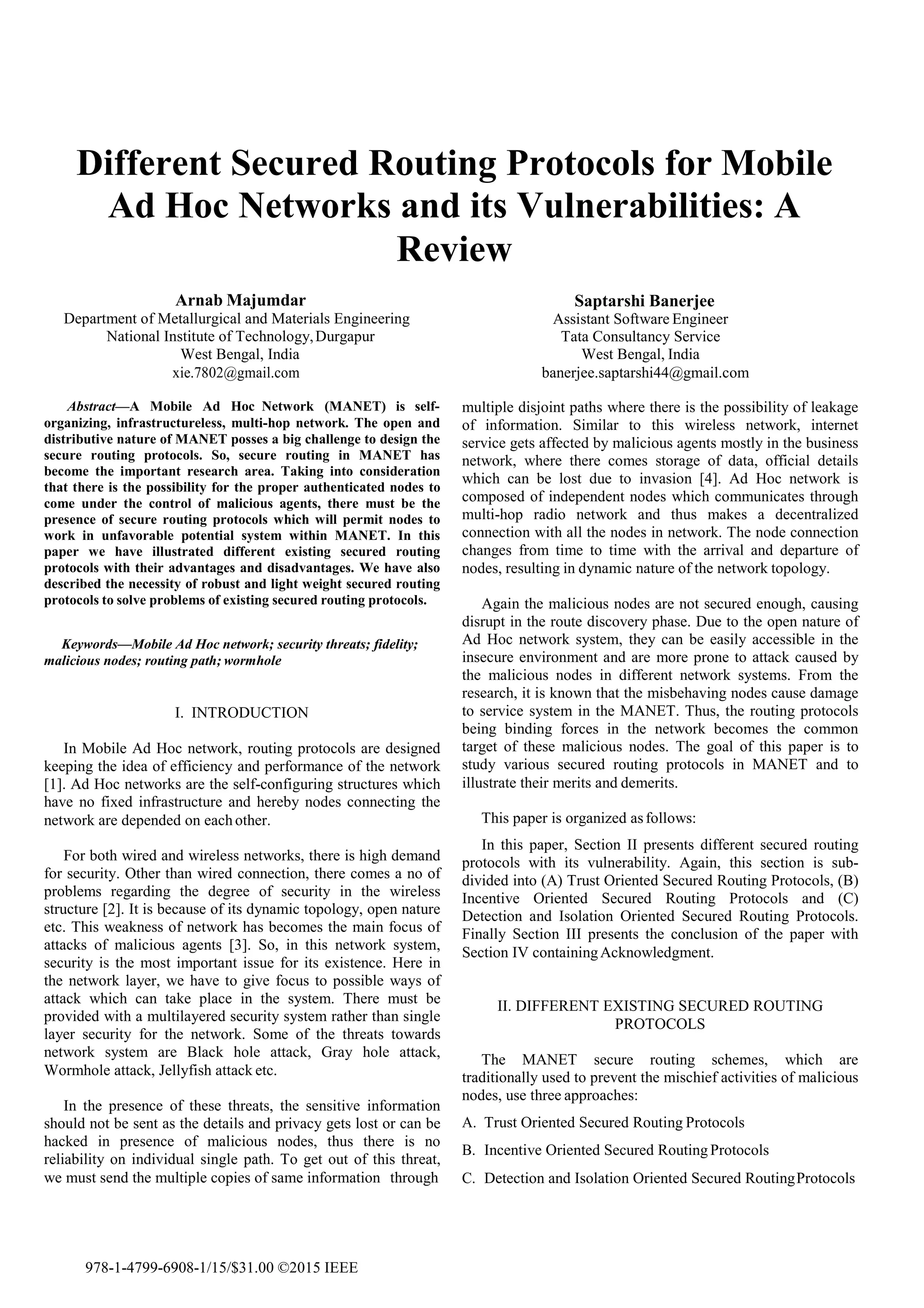 Different Secured Routing Protocols for Mobile
Ad Hoc Networks and its Vulnerabilities: A
Review
Arnab Majumdar
Department of Metallurgical and Materials Engineering
National Institute of Technology,Durgapur
West Bengal, India
xie.7802@gmail.com
Saptarshi Banerjee
Assistant Software Engineer
Tata Consultancy Service
West Bengal, India
banerjee.saptarshi44@gmail.com
Abstract—A Mobile Ad Hoc Network (MANET) is self- multiple disjoint paths where there is the possibility of leakage
of information. Similar to this wireless network, internet
service gets affected by malicious agents mostly in the business
network, where there comes storage of data, official details
which can be lost due to invasion [4]. Ad Hoc network is
composed of independent nodes which communicates through
multi-hop radio network and thus makes a decentralized
connection with all the nodes in network. The node connection
changes from time to time with the arrival and departure of
nodes, resulting in dynamic nature of the network topology.
organizing, infrastructureless, multi-hop network. The open and
distributive nature of MANET posses a big challenge to design the
secure routing protocols. So, secure routing in MANET has
become the important research area. Taking into consideration
that there is the possibility for the proper authenticated nodes to
come under the control of malicious agents, there must be the
presence of secure routing protocols which will permit nodes to
work in unfavorable potential system within MANET. In this
paper we have illustrated different existing secured routing
protocols with their advantages and disadvantages. We have also
described the necessity of robust and light weight secured routing
protocols to solve problems of existing secured routing protocols. Again the malicious nodes are not secured enough, causing
disrupt in the route discovery phase. Due to the open nature of
Ad Hoc network system, they can be easily accessible in the
insecure environment and are more prone to attack caused by
the malicious nodes in different network systems. From the
research, it is known that the misbehaving nodes cause damage
to service system in the MANET. Thus, the routing protocols
being binding forces in the network becomes the common
target of these malicious nodes. The goal of this paper is to
study various secured routing protocols in MANET and to
illustrate their merits and demerits.
Keywords—Mobile Ad Hoc network; security threats; fidelity;
malicious nodes; routing path; wormhole
I. INTRODUCTION
In Mobile Ad Hoc network, routing protocols are designed
keeping the idea of efficiency and performance of the network
[1]. Ad Hoc networks are the self-configuring structures which
have no fixed infrastructure and hereby nodes connecting the
network are depended on each other. This paper is organized asfollows:
In this paper, Section II presents different secured routing
protocols with its vulnerability. Again, this section is sub-
divided into (A) Trust Oriented Secured Routing Protocols, (B)
Incentive Oriented Secured Routing Protocols and (C)
Detection and Isolation Oriented Secured Routing Protocols.
Finally Section III presents the conclusion of the paper with
Section IV containingAcknowledgment.
For both wired and wireless networks, there is high demand
for security. Other than wired connection, there comes a no of
problems regarding the degree of security in the wireless
structure [2]. It is because of its dynamic topology, open nature
etc. This weakness of network has becomes the main focus of
attacks of malicious agents [3]. So, in this network system,
security is the most important issue for its existence. Here in
the network layer, we have to give focus to possible ways of
attack which can take place in the system. There must be
provided with a multilayered security system rather than single
layer security for the network. Some of the threats towards
network system are Black hole attack, Gray hole attack,
Wormhole attack, Jellyfish attack etc.
II. DIFFERENT EXISTING SECURED ROUTING
PROTOCOLS
The MANET secure routing schemes, which are
traditionally used to prevent the mischief activities of malicious
nodes, use three approaches:
A. Trust Oriented Secured Routing Protocols
B. Incentive Oriented Secured Routing Protocols
C. Detection and Isolation Oriented Secured RoutingProtocols
In the presence of these threats, the sensitive information
should not be sent as the details and privacy gets lost or can be
hacked in presence of malicious nodes, thus there is no
reliability on individual single path. To get out of this threat,
we must send the multiple copies of same information through
978-1-4799-6908-1/15/$31.00 ©2015 IEEE
 