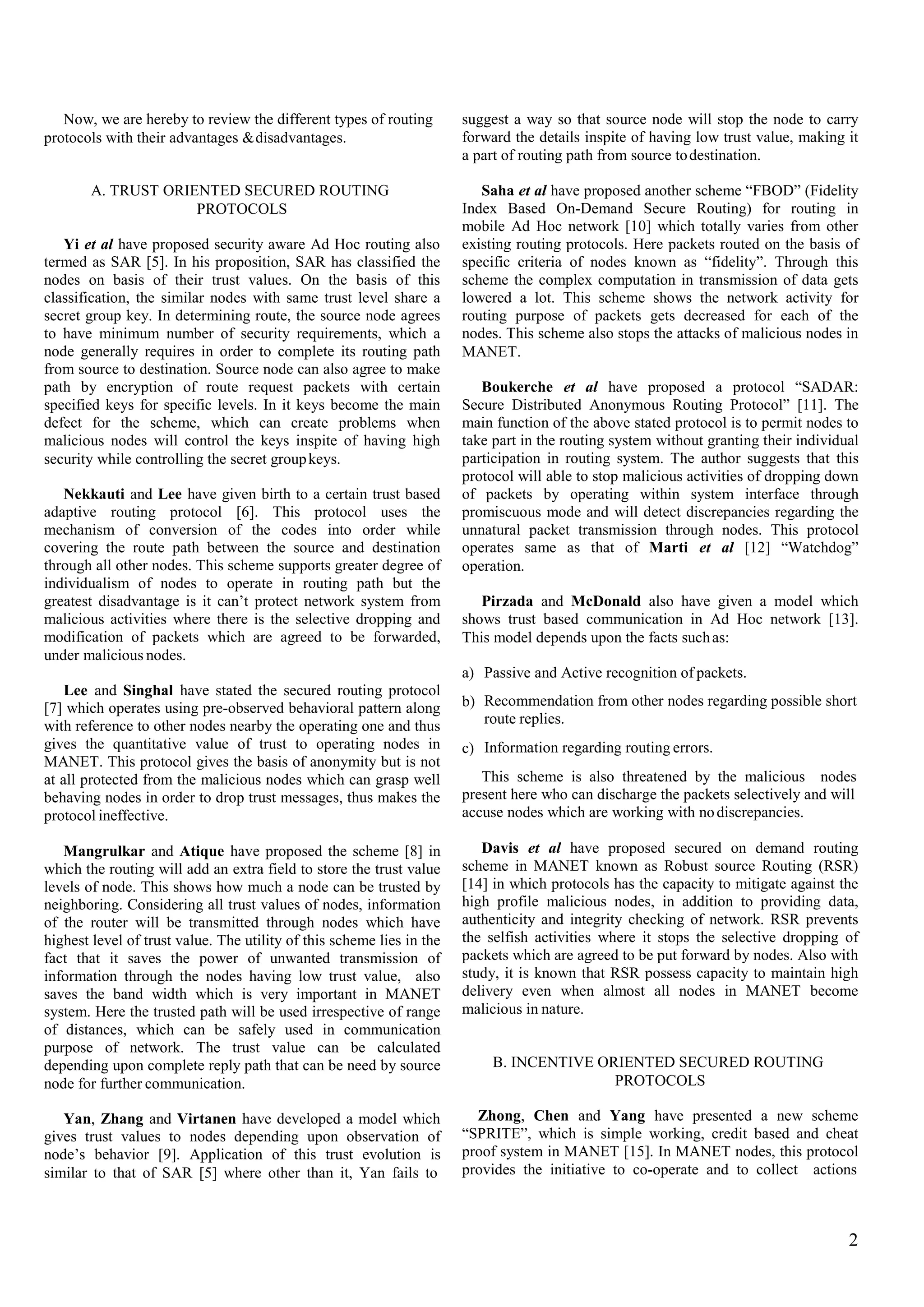 Now, we are hereby to review the different types of routing
protocols with their advantages &disadvantages.
suggest a way so that source node will stop the node to carry
forward the details inspite of having low trust value, making it
a part of routing path from source todestination.
A. TRUST ORIENTED SECURED ROUTING
PROTOCOLS
Saha et al have proposed another scheme “FBOD” (Fidelity
Index Based On-Demand Secure Routing) for routing in
mobile Ad Hoc network [10] which totally varies from other
existing routing protocols. Here packets routed on the basis of
specific criteria of nodes known as “fidelity”. Through this
scheme the complex computation in transmission of data gets
lowered a lot. This scheme shows the network activity for
routing purpose of packets gets decreased for each of the
nodes. This scheme also stops the attacks of malicious nodes in
MANET.
Yi et al have proposed security aware Ad Hoc routing also
termed as SAR [5]. In his proposition, SAR has classified the
nodes on basis of their trust values. On the basis of this
classification, the similar nodes with same trust level share a
secret group key. In determining route, the source node agrees
to have minimum number of security requirements, which a
node generally requires in order to complete its routing path
from source to destination. Source node can also agree to make
path by encryption of route request packets with certain
specified keys for specific levels. In it keys become the main
defect for the scheme, which can create problems when
malicious nodes will control the keys inspite of having high
security while controlling the secret groupkeys.
Boukerche et al have proposed a protocol “SADAR:
Secure Distributed Anonymous Routing Protocol” [11]. The
main function of the above stated protocol is to permit nodes to
take part in the routing system without granting their individual
participation in routing system. The author suggests that this
protocol will able to stop malicious activities of dropping down
of packets by operating within system interface through
promiscuous mode and will detect discrepancies regarding the
unnatural packet transmission through nodes. This protocol
operates same as that of Marti et al [12] “Watchdog”
operation.
Nekkauti and Lee have given birth to a certain trust based
adaptive routing protocol [6]. This protocol uses the
mechanism of conversion of the codes into order while
covering the route path between the source and destination
through all other nodes. This scheme supports greater degree of
individualism of nodes to operate in routing path but the
greatest disadvantage is it can’t protect network system from
malicious activities where there is the selective dropping and
modification of packets which are agreed to be forwarded,
under malicious nodes.
Pirzada and McDonald also have given a model which
shows trust based communication in Ad Hoc network [13].
This model depends upon the facts suchas:
a)
b)
Passive and Active recognition of packets.
Recommendation from other nodes regarding possible short
route replies.
Information regarding routing errors.
This scheme is also threatened by the malicious nodes
Lee and Singhal have stated the secured routing protocol
[7] which operates using pre-observed behavioral pattern along
with reference to other nodes nearby the operating one and thus
gives the quantitative value of trust to operating nodes in
MANET. This protocol gives the basis of anonymity but is not
at all protected from the malicious nodes which can grasp well
behaving nodes in order to drop trust messages, thus makes the
protocol ineffective.
c)
present here who can discharge the packets selectively and will
accuse nodes which are working with nodiscrepancies.
Davis et al have proposed secured on demand routing
scheme in MANET known as Robust source Routing (RSR)
[14] in which protocols has the capacity to mitigate against the
high profile malicious nodes, in addition to providing data,
authenticity and integrity checking of network. RSR prevents
the selfish activities where it stops the selective dropping of
packets which are agreed to be put forward by nodes. Also with
study, it is known that RSR possess capacity to maintain high
delivery even when almost all nodes in MANET become
malicious in nature.
Mangrulkar and Atique have proposed the scheme [8] in
which the routing will add an extra field to store the trust value
levels of node. This shows how much a node can be trusted by
neighboring. Considering all trust values of nodes, information
of the router will be transmitted through nodes which have
highest level of trust value. The utility of this scheme lies in the
fact that it saves the power of unwanted transmission of
information through the nodes having low trust value, also
saves the band width which is very important in MANET
system. Here the trusted path will be used irrespective of range
of distances, which can be safely used in communication
purpose of network. The trust value can be calculated
depending upon complete reply path that can be need by source
node for further communication.
B. INCENTIVE ORIENTED SECURED ROUTING
PROTOCOLS
Zhong, Chen and Yang have presented a new scheme
“SPRITE”, which is simple working, credit based and cheat
proof system in MANET [15]. In MANET nodes, this protocol
provides the initiative to co-operate and to collect actions
Yan, Zhang and Virtanen have developed a model which
gives trust values to nodes depending upon observation of
node’s behavior [9]. Application of this trust evolution is
similar to that of SAR [5] where other than it, Yan fails to
2
 