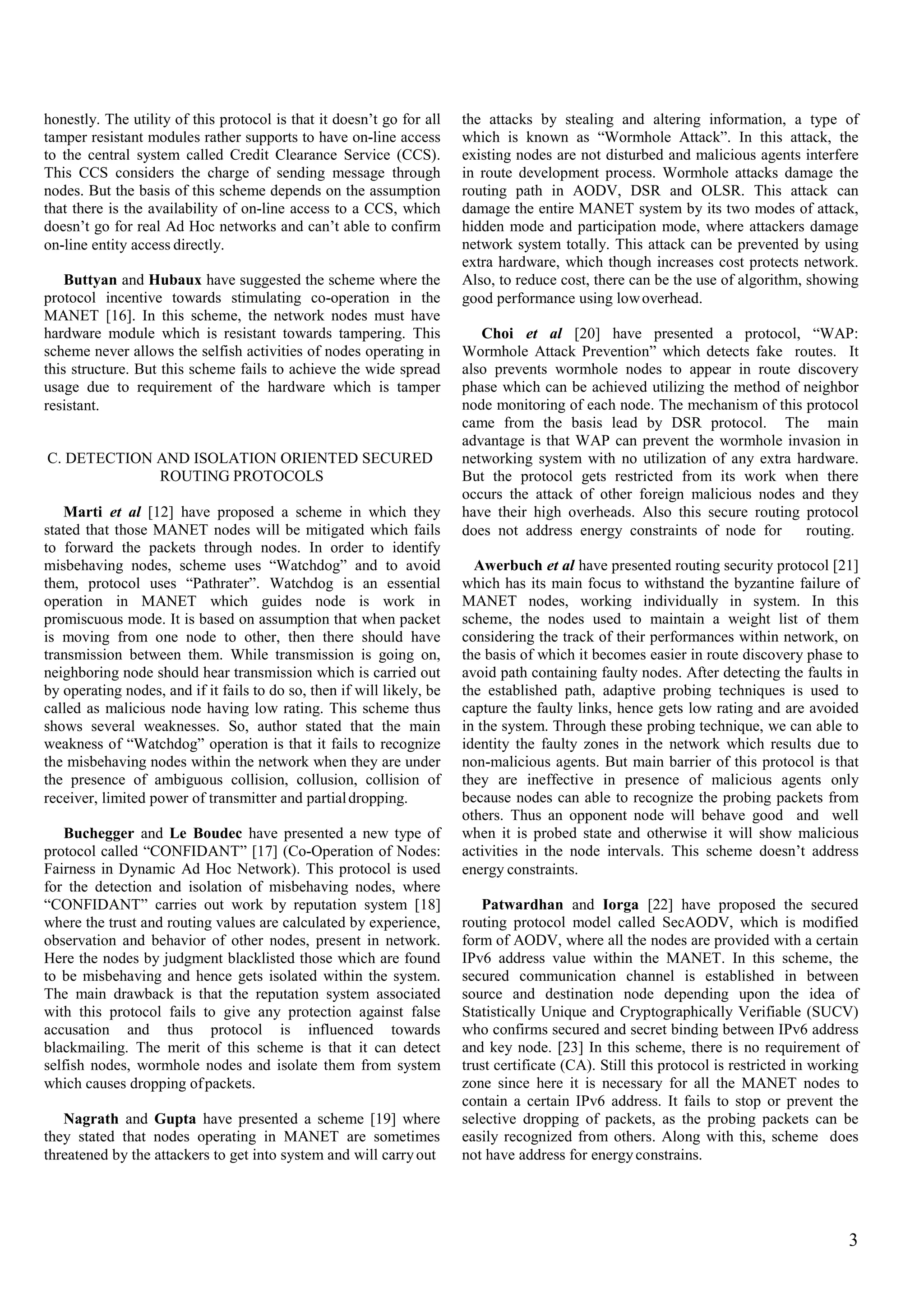 honestly. The utility of this protocol is that it doesn’t go for all
tamper resistant modules rather supports to have on-line access
to the central system called Credit Clearance Service (CCS).
This CCS considers the charge of sending message through
nodes. But the basis of this scheme depends on the assumption
that there is the availability of on-line access to a CCS, which
doesn’t go for real Ad Hoc networks and can’t able to confirm
on-line entity access directly.
the attacks by stealing and altering information, a type of
which is known as “Wormhole Attack”. In this attack, the
existing nodes are not disturbed and malicious agents interfere
in route development process. Wormhole attacks damage the
routing path in AODV, DSR and OLSR. This attack can
damage the entire MANET system by its two modes of attack,
hidden mode and participation mode, where attackers damage
network system totally. This attack can be prevented by using
extra hardware, which though increases cost protects network.
Also, to reduce cost, there can be the use of algorithm, showing
good performance using lowoverhead.
Buttyan and Hubaux have suggested the scheme where the
protocol incentive towards stimulating co-operation in the
MANET [16]. In this scheme, the network nodes must have
hardware module which is resistant towards tampering. This
scheme never allows the selfish activities of nodes operating in
this structure. But this scheme fails to achieve the wide spread
usage due to requirement of the hardware which is tamper
resistant.
Choi et al [20] have presented a protocol, “WAP:
Wormhole Attack Prevention” which detects fake routes. It
also prevents wormhole nodes to appear in route discovery
phase which can be achieved utilizing the method of neighbor
node monitoring of each node. The mechanism of this protocol
came from the basis lead by DSR protocol. The main
advantage is that WAP can prevent the wormhole invasion in
networking system with no utilization of any extra hardware.
But the protocol gets restricted from its work when there
occurs the attack of other foreign malicious nodes and they
have their high overheads. Also this secure routing protocol
does not address energy constraints of node for routing.
C. DETECTION AND ISOLATION ORIENTED SECURED
ROUTING PROTOCOLS
Marti et al [12] have proposed a scheme in which they
stated that those MANET nodes will be mitigated which fails
to forward the packets through nodes. In order to identify
misbehaving nodes, scheme uses “Watchdog” and to avoid
them, protocol uses “Pathrater”. Watchdog is an essential
operation in MANET which guides node is work in
promiscuous mode. It is based on assumption that when packet
is moving from one node to other, then there should have
transmission between them. While transmission is going on,
neighboring node should hear transmission which is carried out
by operating nodes, and if it fails to do so, then if will likely, be
called as malicious node having low rating. This scheme thus
shows several weaknesses. So, author stated that the main
weakness of “Watchdog” operation is that it fails to recognize
the misbehaving nodes within the network when they are under
the presence of ambiguous collision, collusion, collision of
receiver, limited power of transmitter and partialdropping.
Awerbuch et al have presented routing security protocol [21]
which has its main focus to withstand the byzantine failure of
MANET nodes, working individually in system. In this
scheme, the nodes used to maintain a weight list of them
considering the track of their performances within network, on
the basis of which it becomes easier in route discovery phase to
avoid path containing faulty nodes. After detecting the faults in
the established path, adaptive probing techniques is used to
capture the faulty links, hence gets low rating and are avoided
in the system. Through these probing technique, we can able to
identity the faulty zones in the network which results due to
non-malicious agents. But main barrier of this protocol is that
they are ineffective in presence of malicious agents only
because nodes can able to recognize the probing packets from
others. Thus an opponent node will behave good and well
when it is probed state and otherwise it will show malicious
activities in the node intervals. This scheme doesn’t address
energy constraints.
Buchegger and Le Boudec have presented a new type of
protocol called “CONFIDANT” [17] (Co-Operation of Nodes:
Fairness in Dynamic Ad Hoc Network). This protocol is used
for the detection and isolation of misbehaving nodes, where
“CONFIDANT” carries out work by reputation system [18]
where the trust and routing values are calculated by experience,
observation and behavior of other nodes, present in network.
Here the nodes by judgment blacklisted those which are found
to be misbehaving and hence gets isolated within the system.
The main drawback is that the reputation system associated
with this protocol fails to give any protection against false
accusation and thus protocol is influenced towards
blackmailing. The merit of this scheme is that it can detect
selfish nodes, wormhole nodes and isolate them from system
which causes dropping ofpackets.
Patwardhan and Iorga [22] have proposed the secured
routing protocol model called SecAODV, which is modified
form of AODV, where all the nodes are provided with a certain
IPv6 address value within the MANET. In this scheme, the
secured communication channel is established in between
source and destination node depending upon the idea of
Statistically Unique and Cryptographically Verifiable (SUCV)
who confirms secured and secret binding between IPv6 address
and key node. [23] In this scheme, there is no requirement of
trust certificate (CA). Still this protocol is restricted in working
zone since here it is necessary for all the MANET nodes to
contain a certain IPv6 address. It fails to stop or prevent the
selective dropping of packets, as the probing packets can be
easily recognized from others. Along with this, scheme does
not have address for energyconstrains.
Nagrath and Gupta have presented a scheme [19] where
they stated that nodes operating in MANET are sometimes
threatened by the attackers to get into system and will carryout
3
 