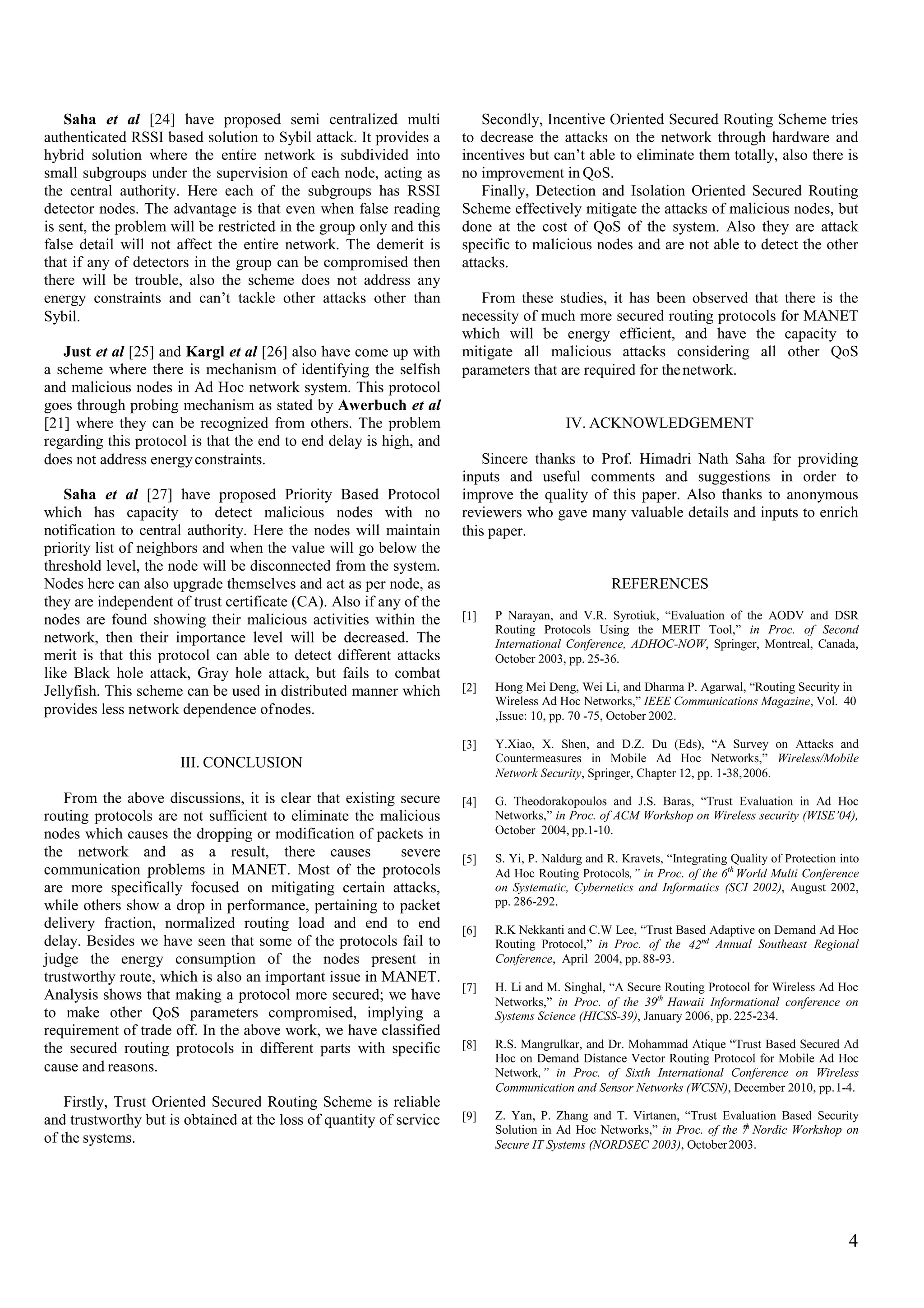 Saha et al [24] have proposed semi centralized multi
authenticated RSSI based solution to Sybil attack. It provides a
hybrid solution where the entire network is subdivided into
small subgroups under the supervision of each node, acting as
the central authority. Here each of the subgroups has RSSI
detector nodes. The advantage is that even when false reading
is sent, the problem will be restricted in the group only and this
false detail will not affect the entire network. The demerit is
that if any of detectors in the group can be compromised then
there will be trouble, also the scheme does not address any
energy constraints and can’t tackle other attacks other than
Sybil.
Secondly, Incentive Oriented Secured Routing Scheme tries
to decrease the attacks on the network through hardware and
incentives but can’t able to eliminate them totally, also there is
no improvement in QoS.
Finally, Detection and Isolation Oriented Secured Routing
Scheme effectively mitigate the attacks of malicious nodes, but
done at the cost of QoS of the system. Also they are attack
specific to malicious nodes and are not able to detect the other
attacks.
From these studies, it has been observed that there is the
necessity of much more secured routing protocols for MANET
which will be energy efficient, and have the capacity to
mitigate all malicious attacks considering all other QoS
parameters that are required for thenetwork.
Just et al [25] and Kargl et al [26] also have come up with
a scheme where there is mechanism of identifying the selfish
and malicious nodes in Ad Hoc network system. This protocol
goes through probing mechanism as stated by Awerbuch et al
[21] where they can be recognized from others. The problem
regarding this protocol is that the end to end delay is high, and
does not address energyconstraints.
IV. ACKNOWLEDGEMENT
Sincere thanks to Prof. Himadri Nath Saha for providing
inputs and useful comments and suggestions in order to
improve the quality of this paper. Also thanks to anonymous
reviewers who gave many valuable details and inputs to enrich
this paper.
Saha et al [27] have proposed Priority Based Protocol
which has capacity to detect malicious nodes with no
notification to central authority. Here the nodes will maintain
priority list of neighbors and when the value will go below the
threshold level, the node will be disconnected from the system.
Nodes here can also upgrade themselves and act as per node, as
they are independent of trust certificate (CA). Also if any of the
nodes are found showing their malicious activities within the
network, then their importance level will be decreased. The
merit is that this protocol can able to detect different attacks
like Black hole attack, Gray hole attack, but fails to combat
Jellyfish. This scheme can be used in distributed manner which
provides less network dependence ofnodes.
REFERENCES
[1] P Narayan, and V.R. Syrotiuk, “Evaluation of the AODV and DSR
Routing Protocols Using the MERIT Tool,” in Proc. of Second
International Conference, ADHOC-NOW, Springer, Montreal, Canada,
October 2003, pp. 25-36.
[2] Hong Mei Deng, Wei Li, and Dharma P. Agarwal, “Routing Security in
Wireless Ad Hoc Networks,” IEEE Communications Magazine, Vol. 40
,Issue: 10, pp. 70 -75, October 2002.
[3] Y.Xiao, X. Shen, and D.Z. Du (Eds), “A Survey on Attacks and
Countermeasures in Mobile Ad Hoc Networks,” Wireless/Mobile
Network Security, Springer, Chapter 12, pp. 1-38,2006.
III. CONCLUSION
From the above discussions, it is clear that existing secure
routing protocols are not sufficient to eliminate the malicious
nodes which causes the dropping or modification of packets in
the network and as a result, there causes severe
communication problems in MANET. Most of the protocols
are more specifically focused on mitigating certain attacks,
while others show a drop in performance, pertaining to packet
delivery fraction, normalized routing load and end to end
delay. Besides we have seen that some of the protocols fail to
judge the energy consumption of the nodes present in
trustworthy route, which is also an important issue in MANET.
Analysis shows that making a protocol more secured; we have
to make other QoS parameters compromised, implying a
requirement of trade off. In the above work, we have classified
the secured routing protocols in different parts with specific
cause and reasons.
[4] G. Theodorakopoulos and J.S. Baras, “Trust Evaluation in Ad Hoc
Networks,” in Proc. of ACM Workshop on Wireless security (WISE’04),
October 2004, pp.1-10.
[5] S. Yi, P. Naldurg and R. Kravets, “Integrating Quality of Protection into
Ad Hoc Routing Protocols,” in Proc. of the 6th
World Multi Conference
on Systematic, Cybernetics and Informatics (SCI 2002), August 2002,
pp. 286-292.
[6] R.K Nekkanti and C.W Lee, “Trust Based Adaptive on Demand Ad Hoc
Routing Protocol,” in Proc. of the Annual Southeast Regional
Conference, April 2004, pp. 88-93.
42nd
[7] H. Li and M. Singhal, “A Secure Routing Protocol for Wireless Ad Hoc
Networks,” in Proc. of the 39th
Hawaii Informational conference on
Systems Science (HICSS-39), January 2006, pp. 225-234.
[8] R.S. Mangrulkar, and Dr. Mohammad Atique “Trust Based Secured Ad
Hoc on Demand Distance Vector Routing Protocol for Mobile Ad Hoc
Network,” in Proc. of Sixth International Conference on Wireless
Communication and Sensor Networks (WCSN), December 2010, pp.1-4.
Firstly, Trust Oriented Secured Routing Scheme is reliable
and trustworthy but is obtained at the loss of quantity of service
of the systems.
[9] Z. Yan, P. Zhang and T. Virtanen, “Trust Evaluation Based Security
Solution in Ad Hoc Networks,” in Proc. of the 7 Nordic Workshop on
Secure IT Systems (NORDSEC 2003), October2003.
th
4
 