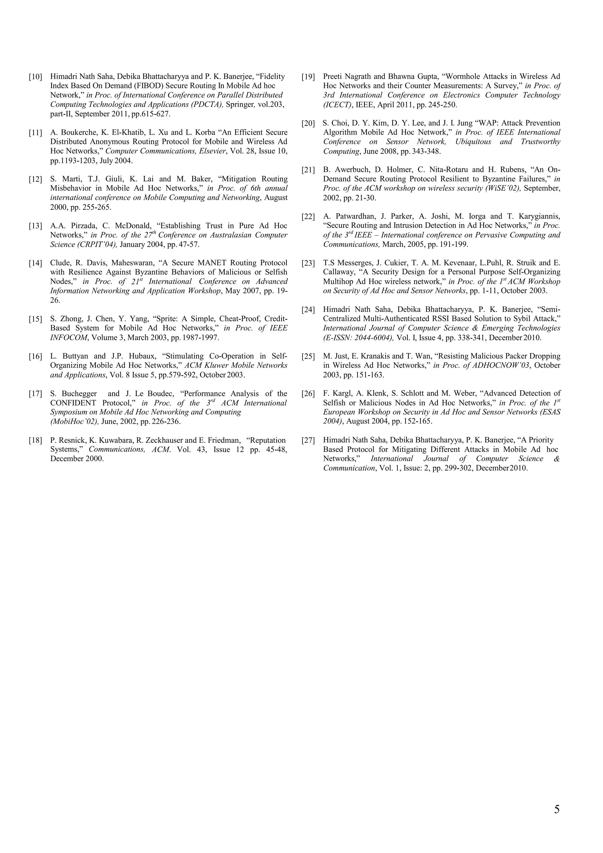[10] Himadri Nath Saha, Debika Bhattacharyya and P. K. Banerjee, “Fidelity
Index Based On Demand (FIBOD) Secure Routing In Mobile Ad hoc
Network,” in Proc. of International Conference on Parallel Distributed
Computing Technologies and Applications (PDCTA), Springer, vol.203,
part-II, September 2011, pp.615-627.
[19] Preeti Nagrath and Bhawna Gupta, “Wormhole Attacks in Wireless Ad
Hoc Networks and their Counter Measurements: A Survey,” in Proc. of
3rd International Conference on Electronics Computer Technology
(ICECT), IEEE, April 2011, pp. 245-250.
[20] S. Choi, D. Y. Kim, D. Y. Lee, and J. I. Jung “WAP: Attack Prevention
Algorithm Mobile Ad Hoc Network,” in Proc. of IEEE International
Conference on Sensor Network, Ubiquitous and Trustworthy
Computing, June 2008, pp. 343-348.
[11] A. Boukerche, K. El-Khatib, L. Xu and L. Korba “An Efficient Secure
Distributed Anonymous Routing Protocol for Mobile and Wireless Ad
Hoc Networks,” Computer Communications, Elsevier, Vol. 28, Issue 10,
pp.1193-1203, July 2004.
[21] B. Awerbuch, D. Holmer, C. Nita-Rotaru and H. Rubens, “An On-
Demand Secure Routing Protocol Resilient to Byzantine Failures,” in
Proc. of the ACM workshop on wireless security (WiSE’02), September,
2002, pp. 21-30.
[12] S. Marti, T.J. Giuli, K. Lai and M. Baker, “Mitigation Routing
Misbehavior in Mobile Ad Hoc Networks,” in Proc. of 6th annual
international conference on Mobile Computing and Networking, August
2000, pp. 255-265.
[22] A. Patwardhan, J. Parker, A. Joshi, M. Iorga and T. Karygiannis,
“Secure Routing and Intrusion Detection in Ad Hoc Networks,” in Proc.
of the 3rd
IEEE – International conference on Pervasive Computing and
Communications, March, 2005, pp. 191-199.
[13] A.A. Pirzada, C. McDonald, “Establishing Trust in Pure Ad Hoc
Networks,” in Proc. of the 27th
Conference on Australasian Computer
Science (CRPIT’04), January 2004, pp. 47-57.
[14] Clude, R. Davis, Maheswaran, “A Secure MANET Routing Protocol
with Resilience Against Byzantine Behaviors of Malicious or Selfish
Nodes,” in Proc. of International Conference on Advanced
Information Networking and Application Workshop, May 2007, pp. 19-
26.
[23] T.S Messerges, J. Cukier, T. A. M. Kevenaar, L.Puhl, R. Struik and E.
Callaway, “A Security Design for a Personal Purpose Self-Organizing
Multihop Ad Hoc wireless network,” in Proc. of the 1st
ACM Workshop
on Security of Ad Hoc and Sensor Networks, pp. 1-11, October 2003.
21st
[24] Himadri Nath Saha, Debika Bhattacharyya, P. K. Banerjee, “Semi-
Centralized Multi-Authenticated RSSI Based Solution to Sybil Attack,”
International Journal of Computer Science & Emerging Technologies
(E-ISSN: 2044-6004), Vol. I, Issue 4, pp. 338-341, December 2010.
[15] S. Zhong, J. Chen, Y. Yang, “Sprite: A Simple, Cheat-Proof, Credit-
Based System for Mobile Ad Hoc Networks,” in Proc. of IEEE
INFOCOM, Volume 3, March 2003, pp.1987-1997.
[16] L. Buttyan and J.P. Hubaux, “Stimulating Co-Operation in Self-
Organizing Mobile Ad Hoc Networks,” ACM Kluwer Mobile Networks
and Applications, Vol. 8 Issue 5, pp.579-592, October2003.
[25] M. Just, E. Kranakis and T. Wan, “Resisting Malicious Packer Dropping
in Wireless Ad Hoc Networks,” in Proc. of ADHOCNOW’03, October
2003, pp. 151-163.
[17] S. Buchegger and J. Le Boudec, “Performance Analysis of the [26] F. Kargl, A. Klenk, S. Schlott and M. Weber, “Advanced Detection of
Selfish or Malicious Nodes in Ad Hoc Networks,” in Proc. of the 1st
European Workshop on Security in Ad Hoc and Sensor Networks (ESAS
2004), August 2004, pp. 152-165.
3rd
CONFIDENT Protocol,” in Proc. of the ACM International
Symposium on Mobile Ad Hoc Networking and Computing
(MobiHoc’02), June, 2002, pp. 226-236.
[18] P. Resnick, K. Kuwabara, R. Zeckhauser and E. Friedman, “Reputation [27] Himadri Nath Saha, Debika Bhattacharyya, P. K. Banerjee, “A Priority
Based Protocol for Mitigating Different Attacks in Mobile Ad hocSystems,” Communications,
December 2000.
ACM. Vol. 43, Issue 12 pp. 45-48,
Networks,” International Journal of Computer Science
Communication, Vol. 1, Issue: 2, pp. 299-302, December2010.
&
5
 