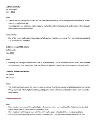 Mathematics Tutor
Self -employed
2009 – 2015
Roles:
 Approached by family friend to tutor her son. This led to networking and building abase of 4 students at a time
away frommy full time job.
 Conduct one on one tutoring in mathematics to Higher SchoolCertificatestudents and mentored themthrough
their studies and life experiences.
Achievements:
 Five of the seven students that I tutored were failing when I took themon board. They went on to achieveband
4 or band 5 results in the HSC.
Customer Service/Kitchenhand
Caffe Incontro
2006-2008
Roles:
 Greeting and serving customers in the café. As part of this role, I had to ensure the mealor drinks were delivered
to the customer in an appropriate time and that the servicewas exceptional to guarantee their clienteleagain.
Customer Service/Kitchenhand
McDonalds
2003-2005
Roles:
 The first lineof customer service either in-store or in drive-thru. First impressions had to be positive and friendly.
 Strong teamwork in helping fellow colleagues to get the meals out in a respectabletime frame fromservice to
consumption.
Other Achievements
Sport
 Playedcricketfrommyyouththroughto SydneyGrade cricketin myearlyadulthoodforthe BalmainCricketClub.
Playedinthe firstXIat school level fora numberof years.
 Playedfootball fromthe age of four,withfriendsthroughacouple of local districtweekendcompetitions.
 Successfullycompletedthe HuskissonandHillsTriathlonsin2013 andthe Blackmores Half Marathonin 2015.
 