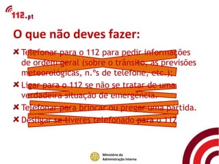O que não deves fazer:
 Telefonar para o 112 para pedir informações
 de ordem geral (sobre o trânsito, as previsões
 meteorológicas, n.ºs de telefone, etc.);
 Ligar para o 112 se não se tratar de uma
 verdadeira situação de emergência.
 Telefonar para brincar ou pregar uma partida.
 Desligar se tiveres telefonado para o 112


                      Ministério da
                      Administração Interna
 
