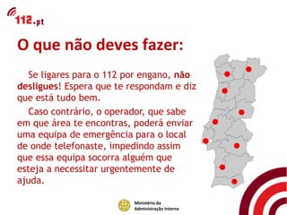 O que não deves fazer:
   Se ligares para o 112 por engano, não
desligues! Espera que te respondam e diz
que está tudo bem.
   Caso contrário, o operador, que sabe
em que área te encontras, poderá enviar
uma equipa de emergência para o local
de onde telefonaste, impedindo assim
que essa equipa socorra alguém que
esteja a necessitar urgentemente de
ajuda.

                          Ministério da
                          Administração Interna
 