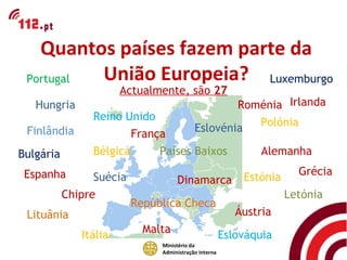 Quantos países fazem parte da
 Portugal União Europeia? Luxemburgo
                       Actualmente, são 27
   Hungria                                         Roménia Irlanda
                Reino Unido                           Polónia
 Finlândia                                 Eslovénia
                        França
Bulgária        Bélgica      Países Baixos                     Alemanha

 Espanha                                                               Grécia
                 Suécia             Dinamarca              Estónia
           Chipre                                                    Letónia
                          República Checa
 Lituânia                                                 Áustria
                            Malta
              Itália                                   Eslováquia
                               Ministério da
                               Administração Interna
 