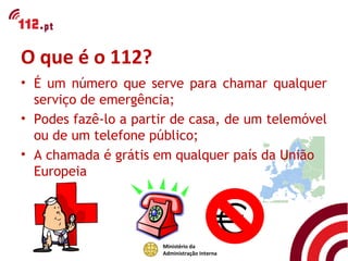 O que é o 112?
• É um número que serve para chamar qualquer
  serviço de emergência;
• Podes fazê-lo a partir de casa, de um telemóvel
  ou de um telefone público;
• A chamada é grátis em qualquer país da União
  Europeia




                      Ministério da
                      Administração Interna
 