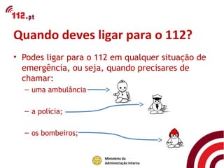 Quando deves ligar para o 112?
• Podes ligar para o 112 em qualquer situação de
  emergência, ou seja, quando precisares de
  chamar:
  – uma ambulância

  – a polícia;

  – os bombeiros;


                      Ministério da
                      Administração Interna
 