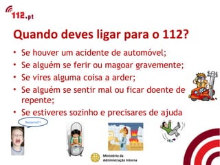 Quando deves ligar para o 112?
• Se houver um acidente de automóvel;
• Se alguém se ferir ou magoar gravemente;
• Se vires alguma coisa a arder;
• Se alguém se sentir mal ou ficar doente de
  repente;
• Se estiveres sozinho e precisares de ajuda
    Socorro!!!




                      Ministério da
                      Administração Interna
 
