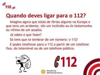 Quando deves ligar para o 112?
   Imagina agora que estás de férias algures na Europa e
que tens um acidente, vês um incêndio ou és testemunha
ou vítima de um assalto.
   Já sabes o que fazer?
   Só tens que te lembrar de um número: o 112!
   E podes telefonar para o 112 a partir de um telefone
fixo, do telemóvel ou de um telefone público.




                          Ministério da
                          Administração Interna
 