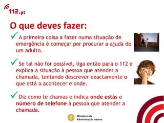 O que deves fazer:
A primeira coisa a fazer numa situação de de
 emergência é começar por procurar a ajuda
  um adulto.

Se tal não for possível, liga então para o 112 e
  explica a situação à pessoa que atender a
  chamada, tentando descrever exactamente o
  que está a acontecer e onde.

Diz como te chamas e indica onde estás e
  número de telefone à pessoa que atender a
  chamada.
                          Ministério da
                          Administração Interna
 