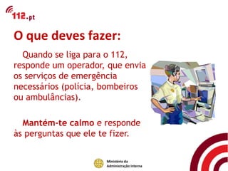 O que deves fazer:
  Quando se liga para o 112,
responde um operador, que envia
os serviços de emergência
necessários (polícia, bombeiros
ou ambulâncias).

  Mantém-te calmo e responde
às perguntas que ele te fizer.

                      Ministério da
                      Administração Interna
 